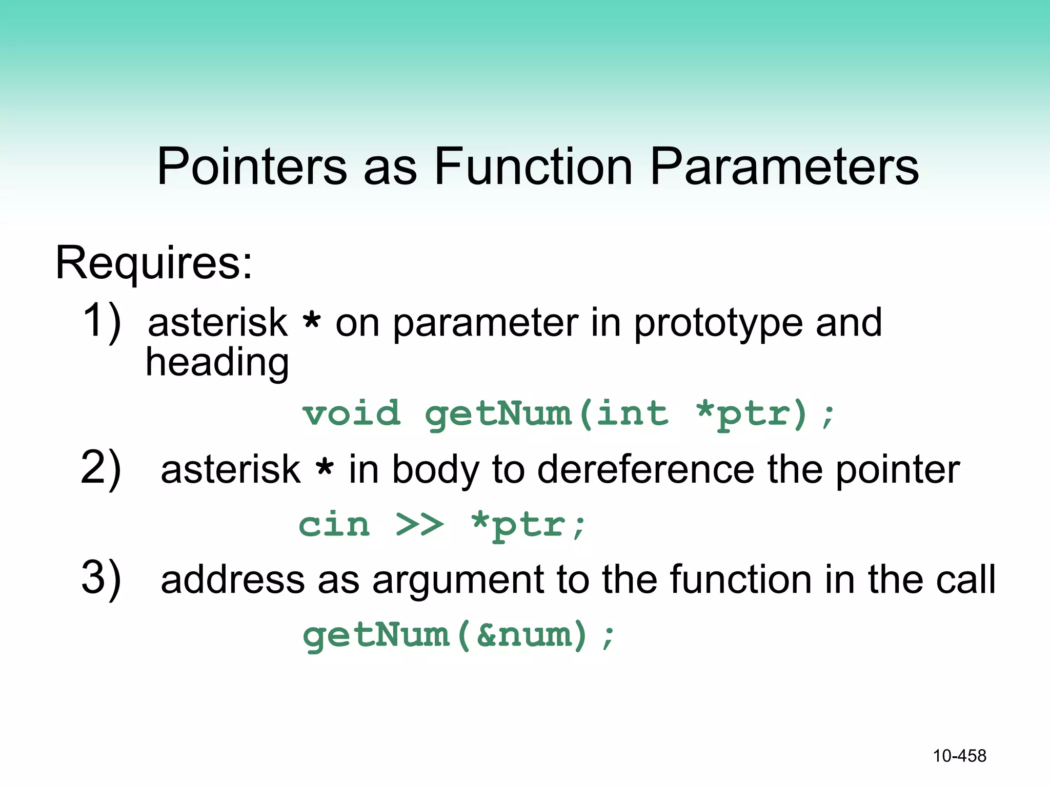 Pointers as Function Parameters
Requires:
1) asterisk * on parameter in prototype and
heading
void getNum(int *ptr);
2) asterisk * in body to dereference the pointer
cin >> *ptr;
3) address as argument to the function in the call
getNum(&num);
10-458
 