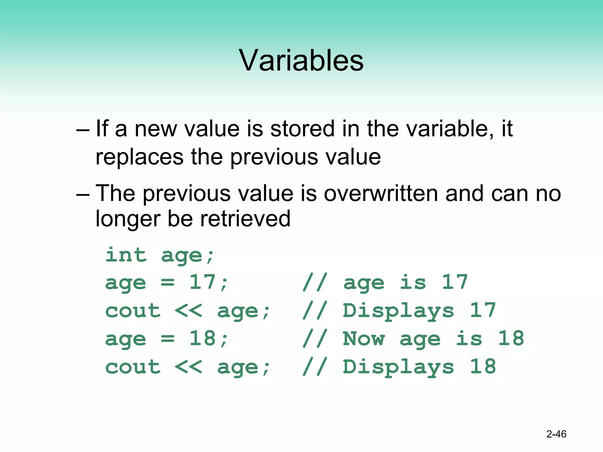Variables
– If a new value is stored in the variable, it
replaces the previous value
– The previous value is overwritten and can no
longer be retrieved
int age;
age = 17; // age is 17
cout << age; // Displays 17
age = 18; // Now age is 18
cout << age; // Displays 18
2-46
 
