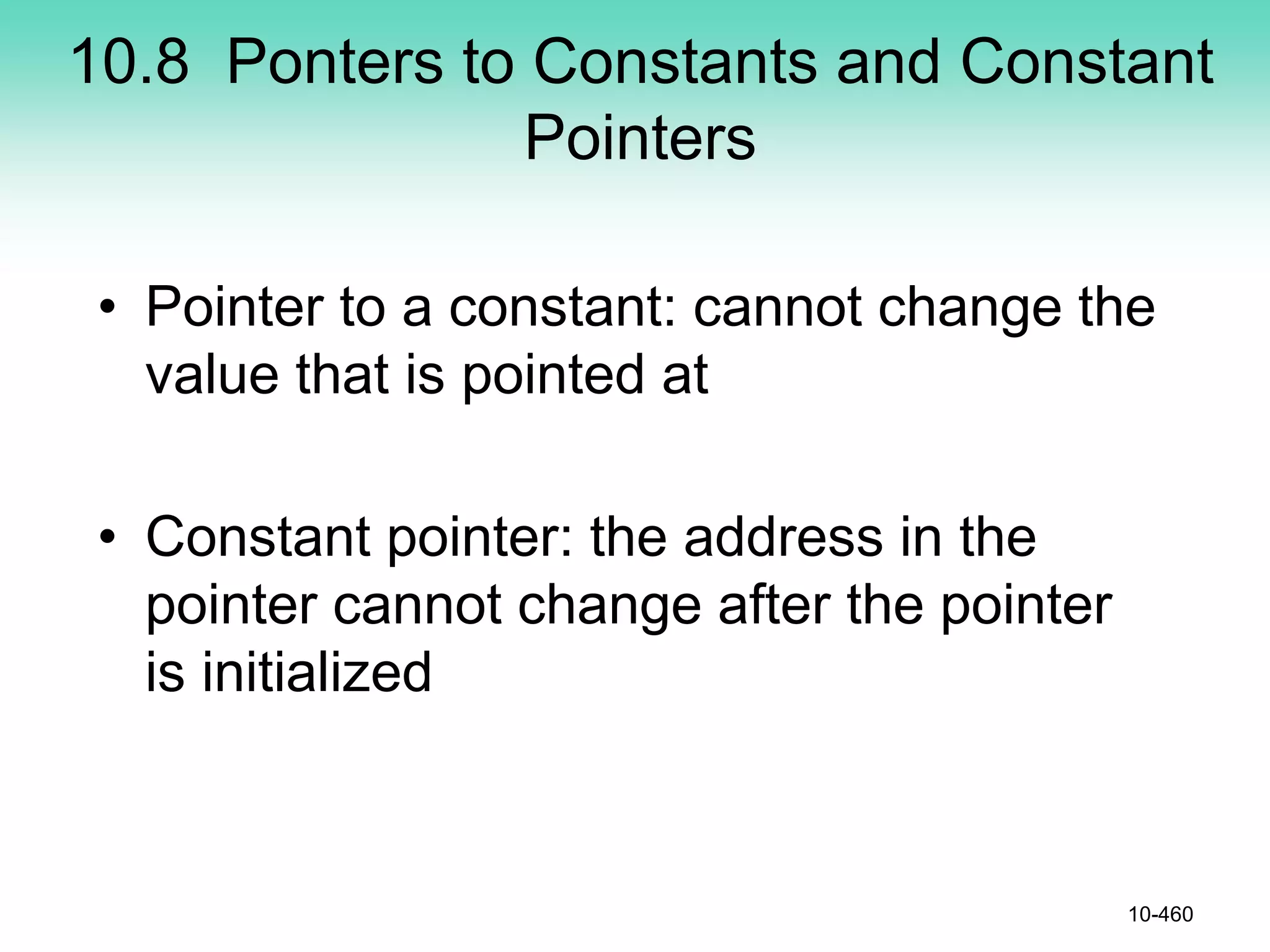 10.8 Ponters to Constants and Constant
Pointers
• Pointer to a constant: cannot change the
value that is pointed at
• Constant pointer: the address in the
pointer cannot change after the pointer
is initialized
10-460
 