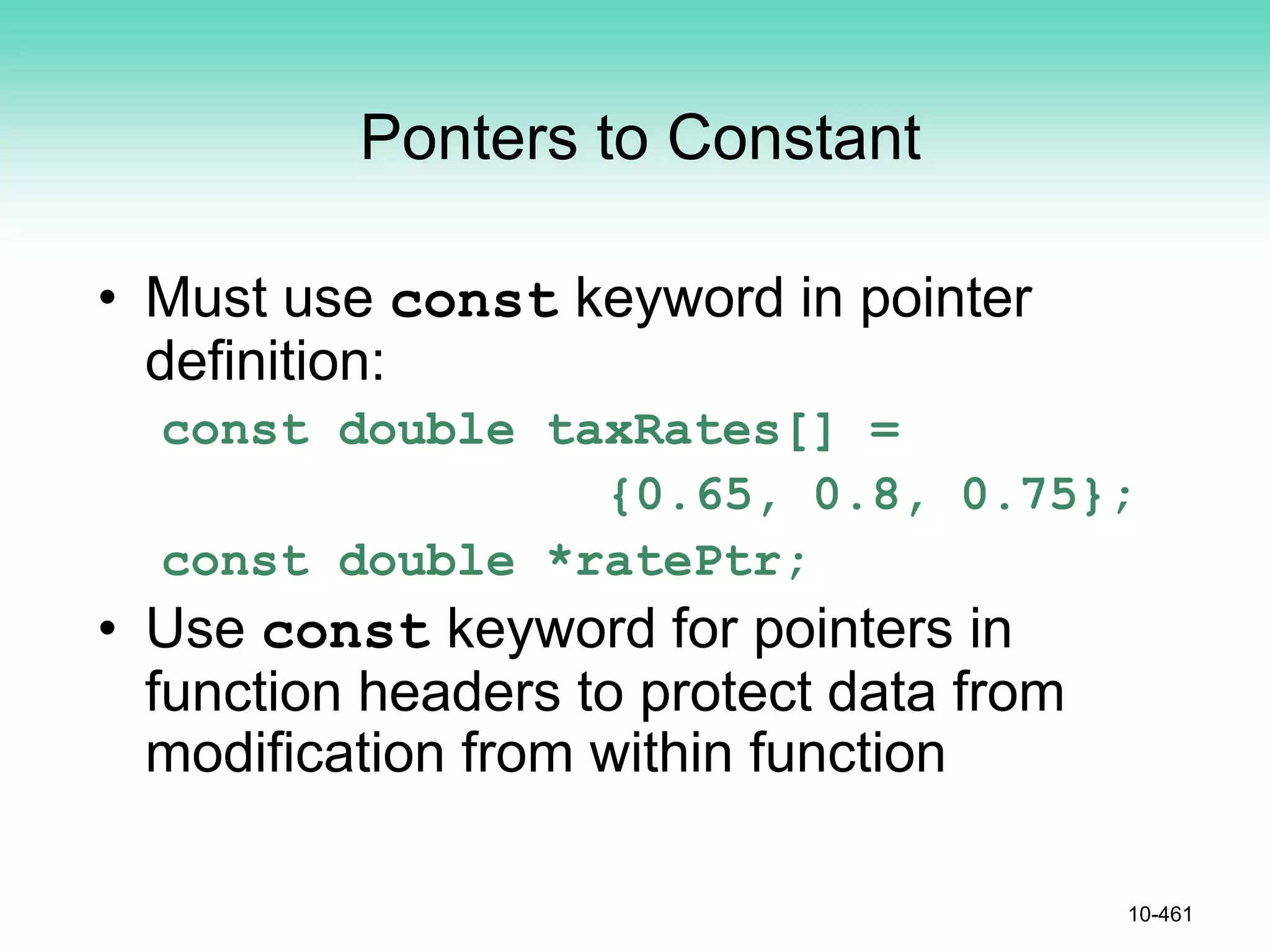 Ponters to Constant
• Must use const keyword in pointer
definition:
const double taxRates[] =
{0.65, 0.8, 0.75};
const double *ratePtr;
• Use const keyword for pointers in
function headers to protect data from
modification from within function
10-461
 