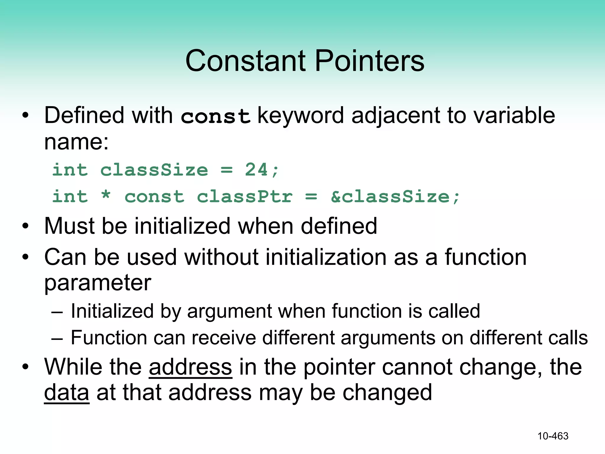 Constant Pointers
• Defined with const keyword adjacent to variable
name:
int classSize = 24;
int * const classPtr = &classSize;
• Must be initialized when defined
• Can be used without initialization as a function
parameter
– Initialized by argument when function is called
– Function can receive different arguments on different calls
• While the address in the pointer cannot change, the
data at that address may be changed
10-463
 