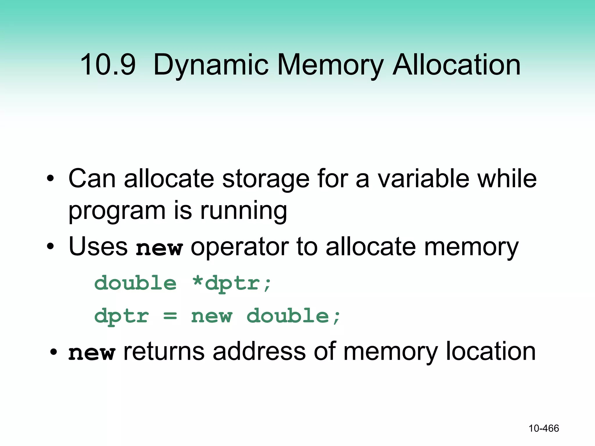 10.9 Dynamic Memory Allocation
• Can allocate storage for a variable while
program is running
• Uses new operator to allocate memory
double *dptr;
dptr = new double;
• new returns address of memory location
10-466
 