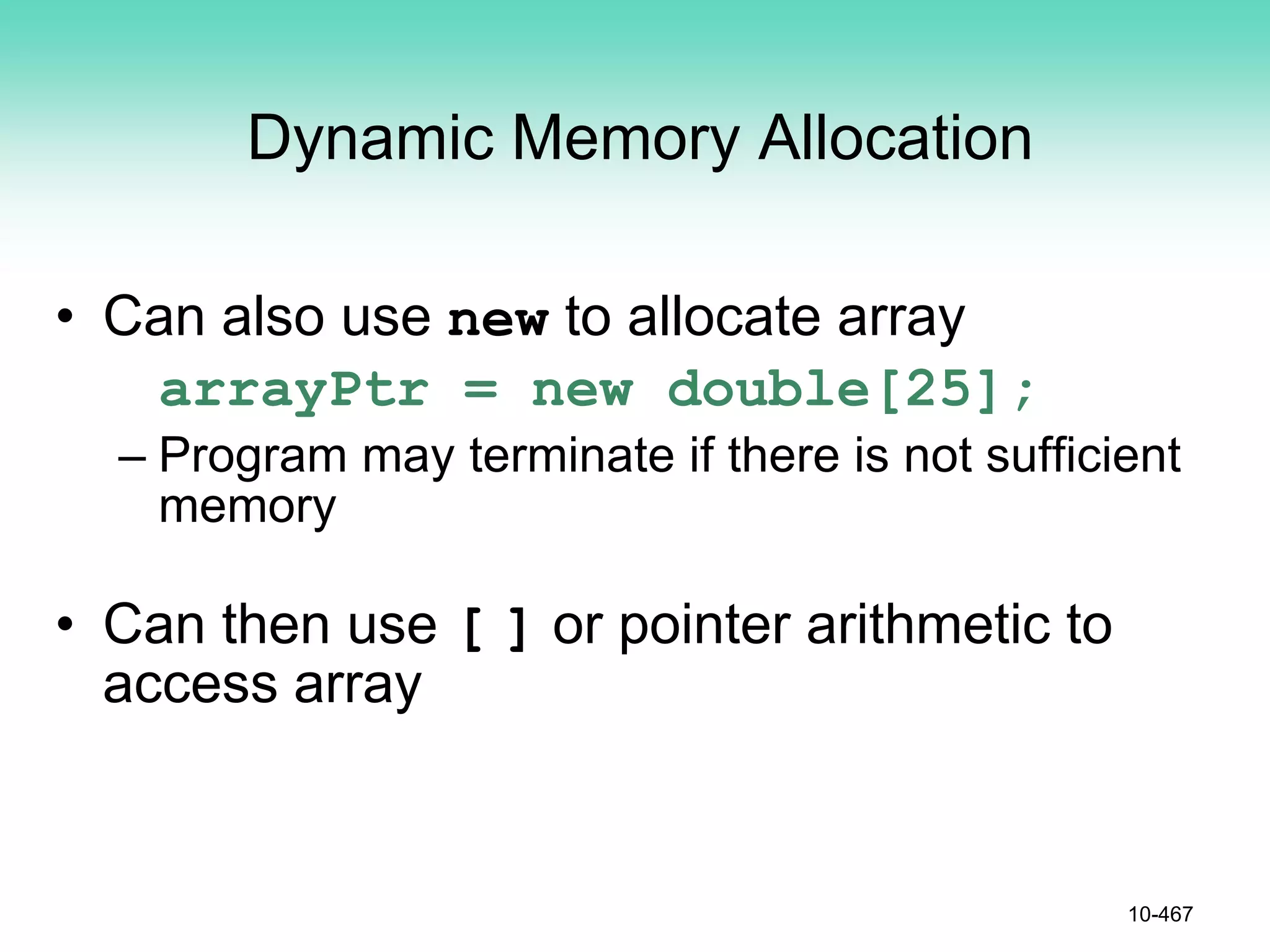 Dynamic Memory Allocation
• Can also use new to allocate array
arrayPtr = new double[25];
– Program may terminate if there is not sufficient
memory
• Can then use [ ] or pointer arithmetic to
access array
10-467
 