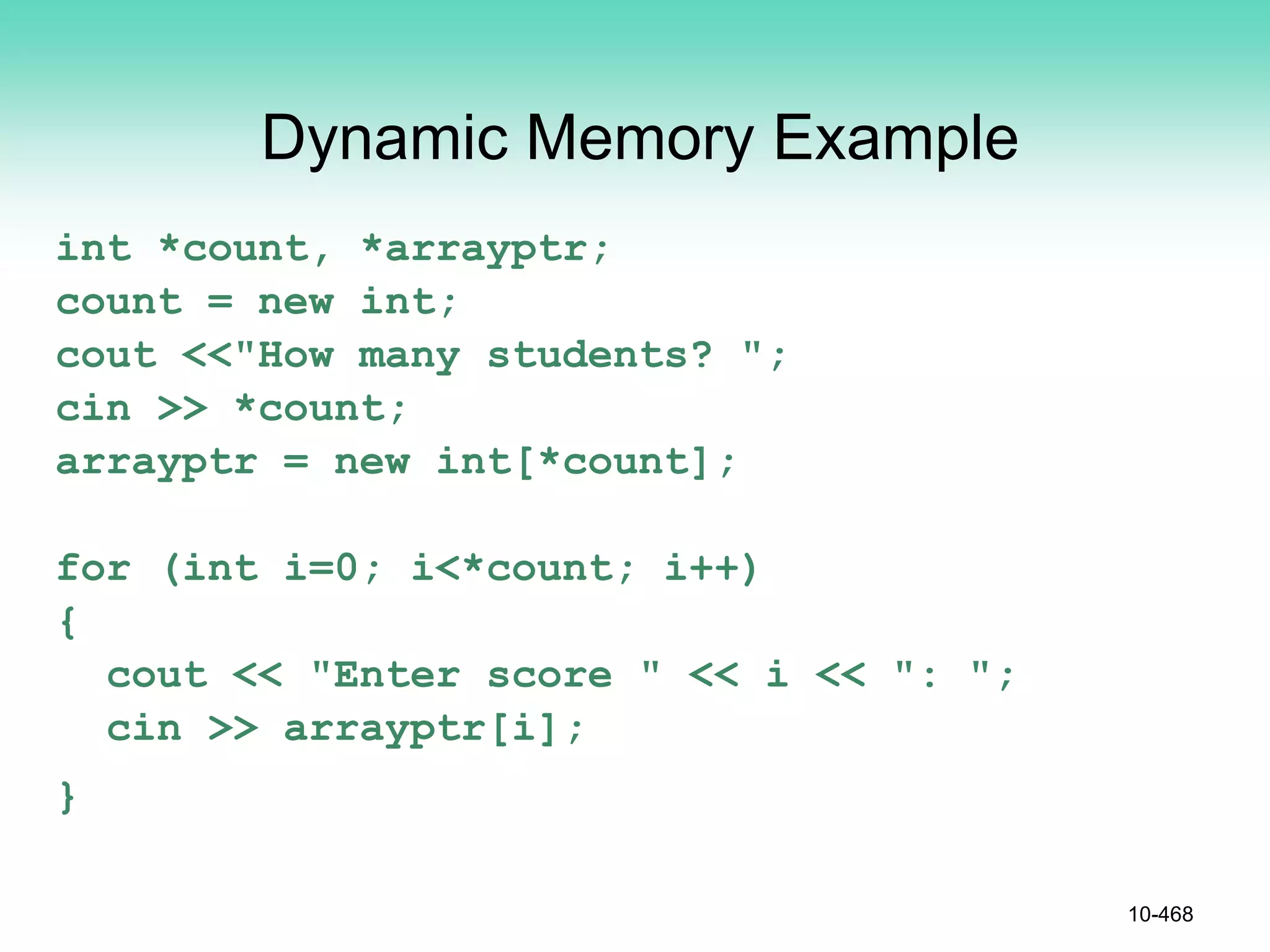 Dynamic Memory Example
int *count, *arrayptr;
count = new int;
cout <<"How many students? ";
cin >> *count;
arrayptr = new int[*count];
for (int i=0; i<*count; i++)
{
cout << "Enter score " << i << ": ";
cin >> arrayptr[i];
}
10-468
 