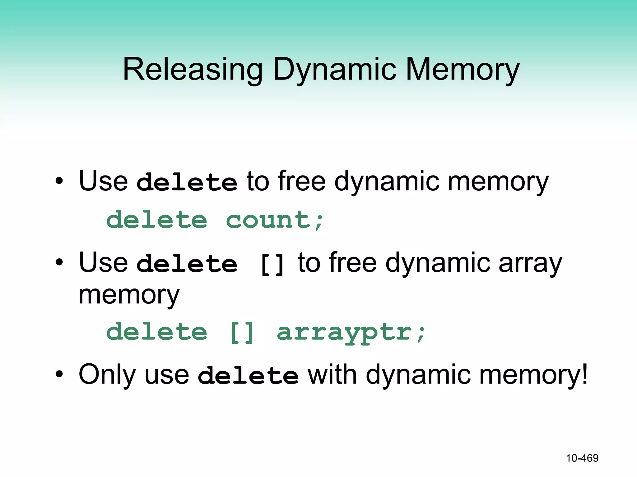 Releasing Dynamic Memory
• Use delete to free dynamic memory
delete count;
• Use delete [] to free dynamic array
memory
delete [] arrayptr;
• Only use delete with dynamic memory!
10-469
 