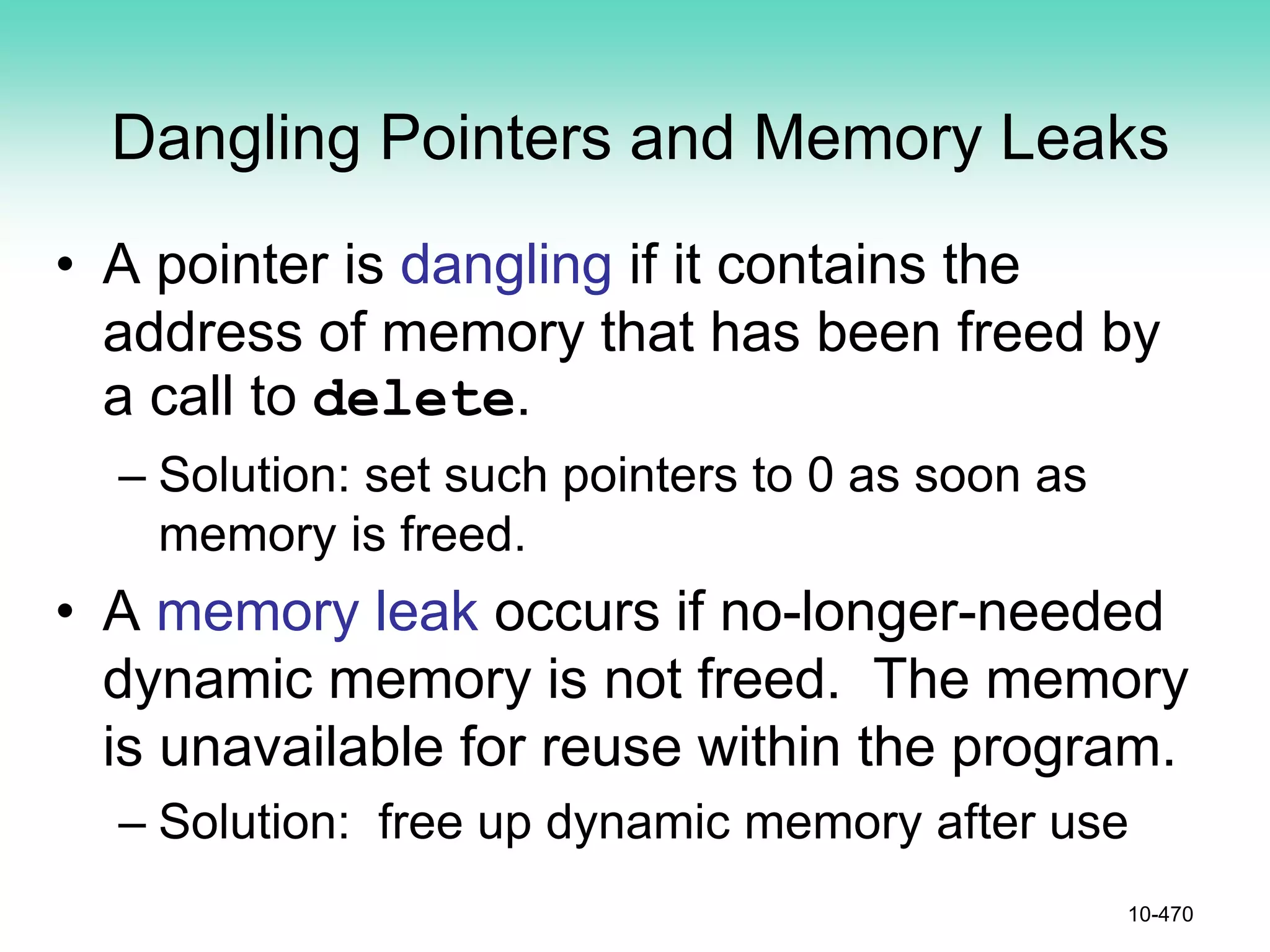 Dangling Pointers and Memory Leaks
• A pointer is dangling if it contains the
address of memory that has been freed by
a call to delete.
– Solution: set such pointers to 0 as soon as
memory is freed.
• A memory leak occurs if no-longer-needed
dynamic memory is not freed. The memory
is unavailable for reuse within the program.
– Solution: free up dynamic memory after use
10-470
 