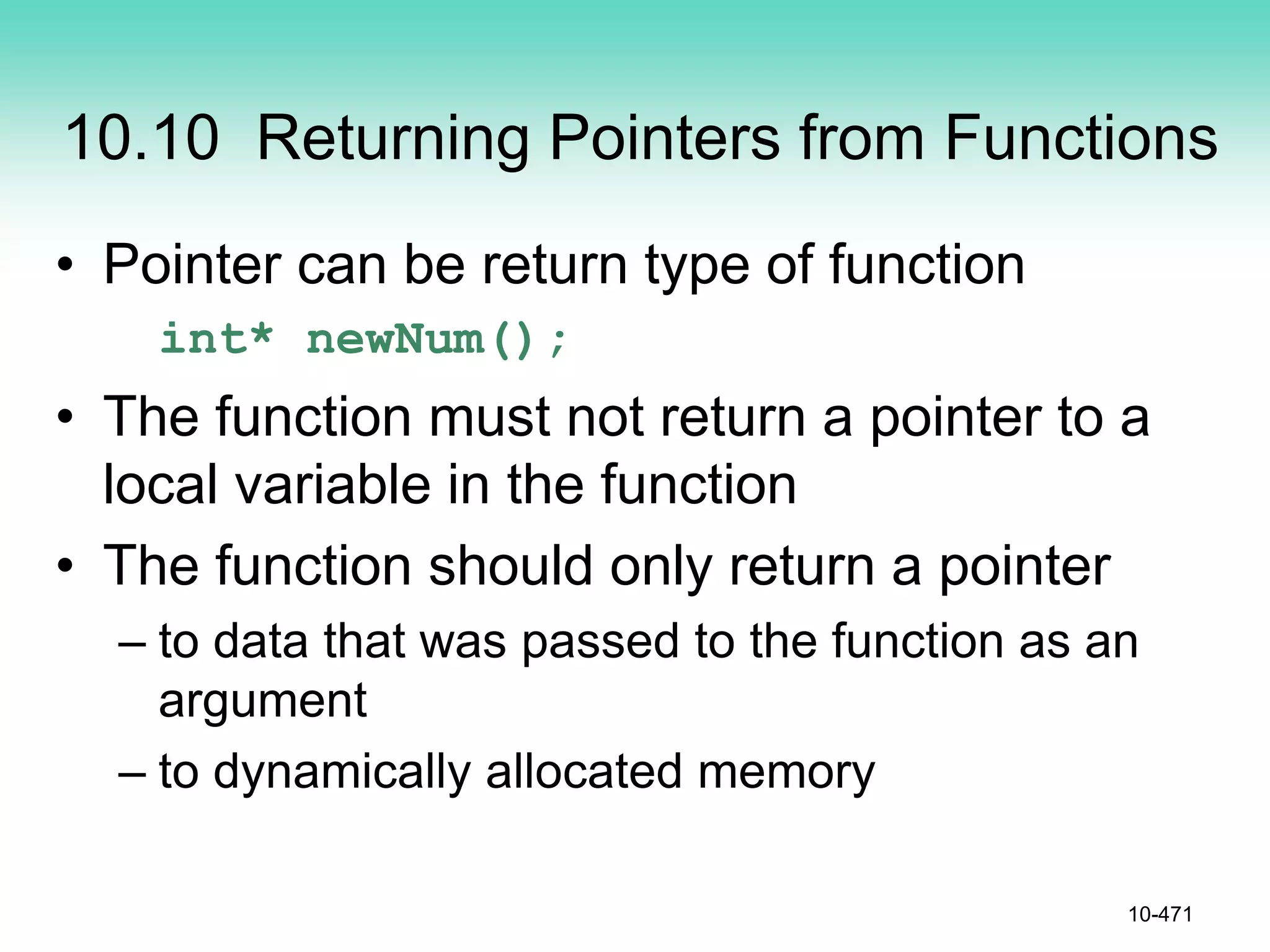 10.10 Returning Pointers from Functions
• Pointer can be return type of function
int* newNum();
• The function must not return a pointer to a
local variable in the function
• The function should only return a pointer
– to data that was passed to the function as an
argument
– to dynamically allocated memory
10-471
 