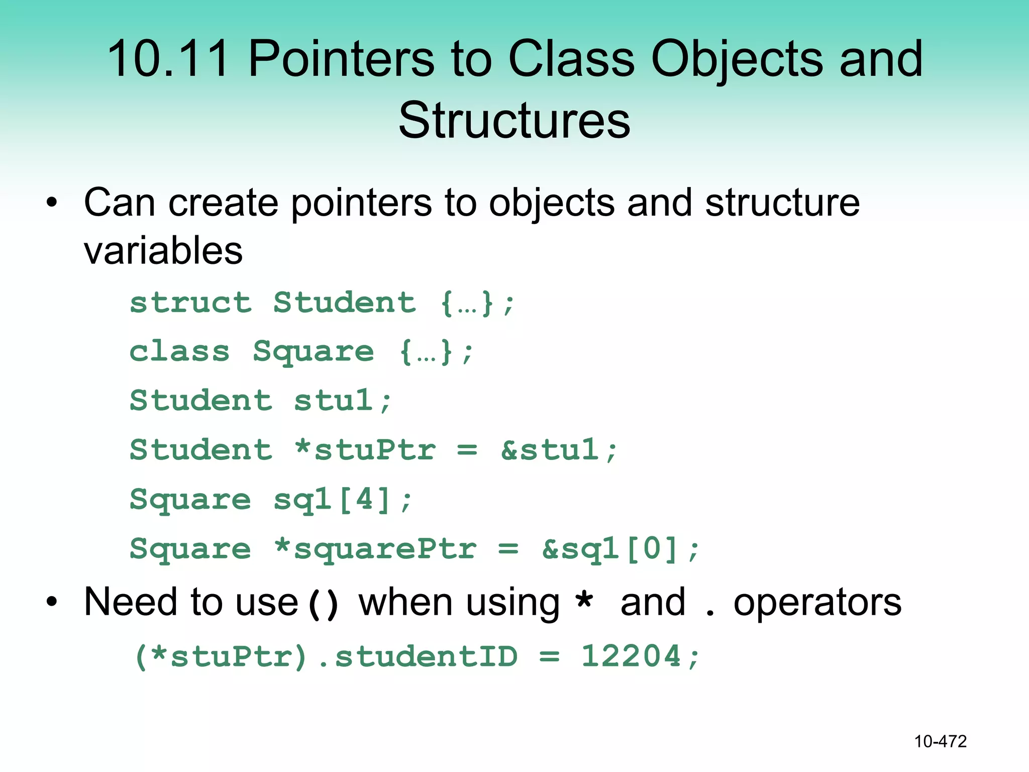 10.11 Pointers to Class Objects and
Structures
• Can create pointers to objects and structure
variables
struct Student {…};
class Square {…};
Student stu1;
Student *stuPtr = &stu1;
Square sq1[4];
Square *squarePtr = &sq1[0];
• Need to use() when using * and . operators
(*stuPtr).studentID = 12204;
10-472
 