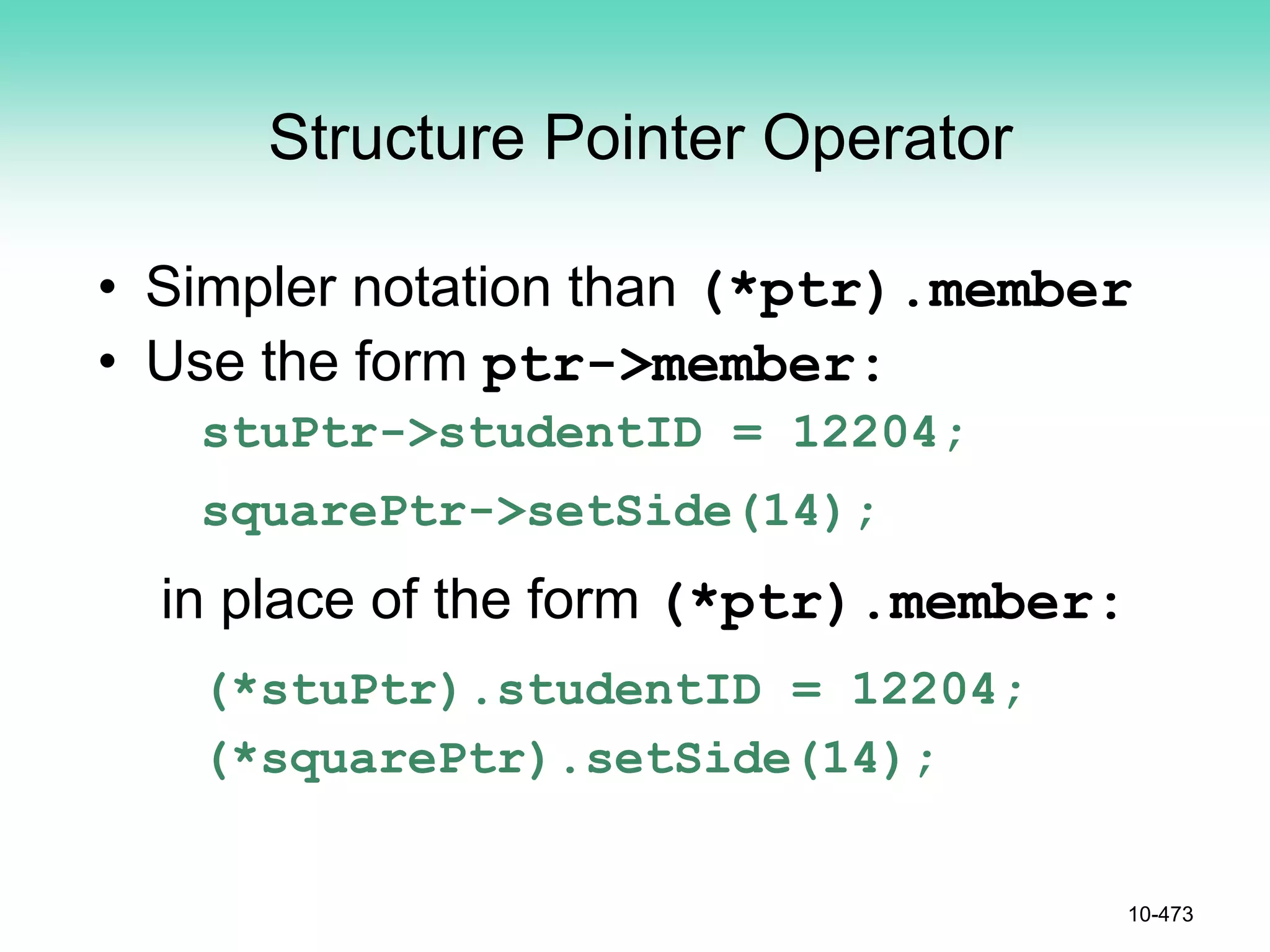 Structure Pointer Operator
• Simpler notation than (*ptr).member
• Use the form ptr->member:
stuPtr->studentID = 12204;
squarePtr->setSide(14);
in place of the form (*ptr).member:
(*stuPtr).studentID = 12204;
(*squarePtr).setSide(14);
10-473
 