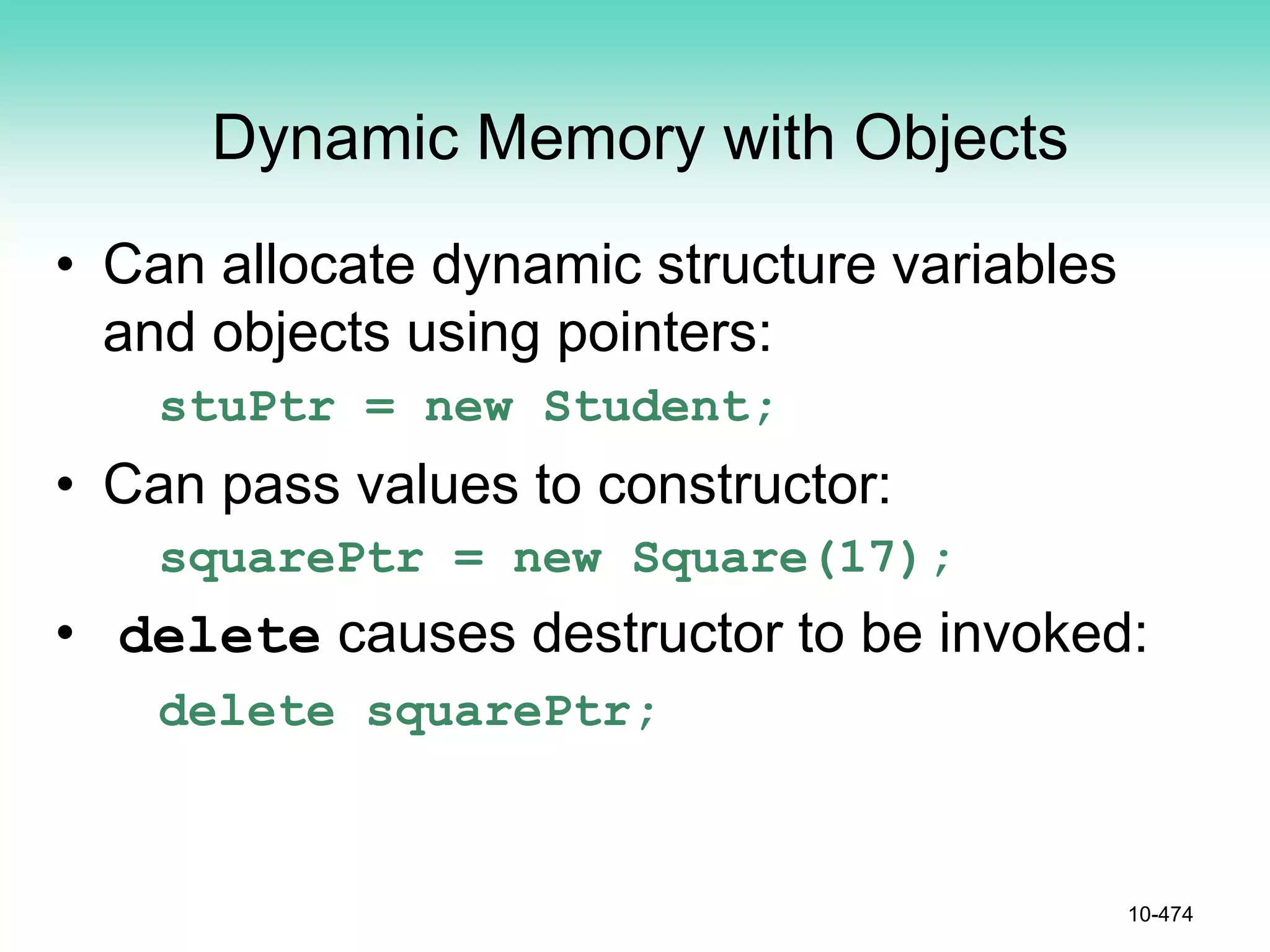 Dynamic Memory with Objects
• Can allocate dynamic structure variables
and objects using pointers:
stuPtr = new Student;
• Can pass values to constructor:
squarePtr = new Square(17);
• delete causes destructor to be invoked:
delete squarePtr;
10-474
 