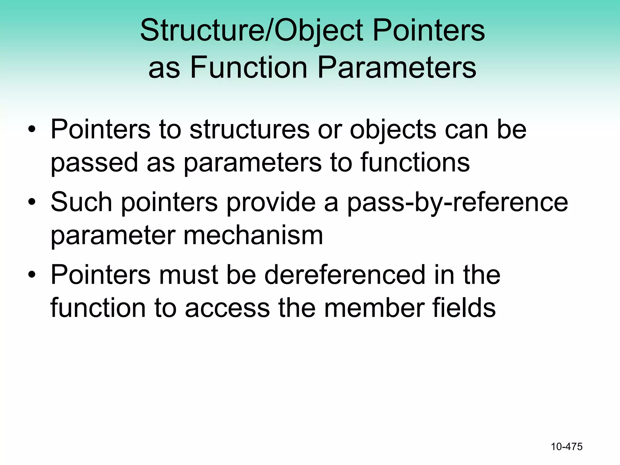 Structure/Object Pointers
as Function Parameters
• Pointers to structures or objects can be
passed as parameters to functions
• Such pointers provide a pass-by-reference
parameter mechanism
• Pointers must be dereferenced in the
function to access the member fields
10-475
 