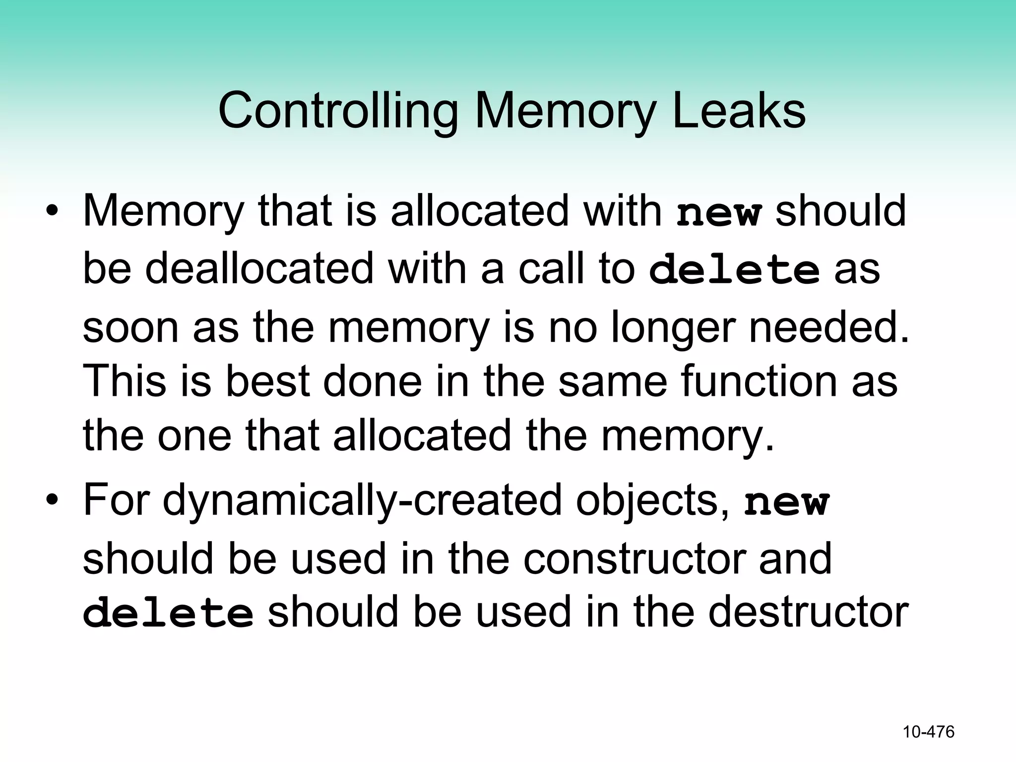 Controlling Memory Leaks
• Memory that is allocated with new should
be deallocated with a call to delete as
soon as the memory is no longer needed.
This is best done in the same function as
the one that allocated the memory.
• For dynamically-created objects, new
should be used in the constructor and
delete should be used in the destructor
10-476
 