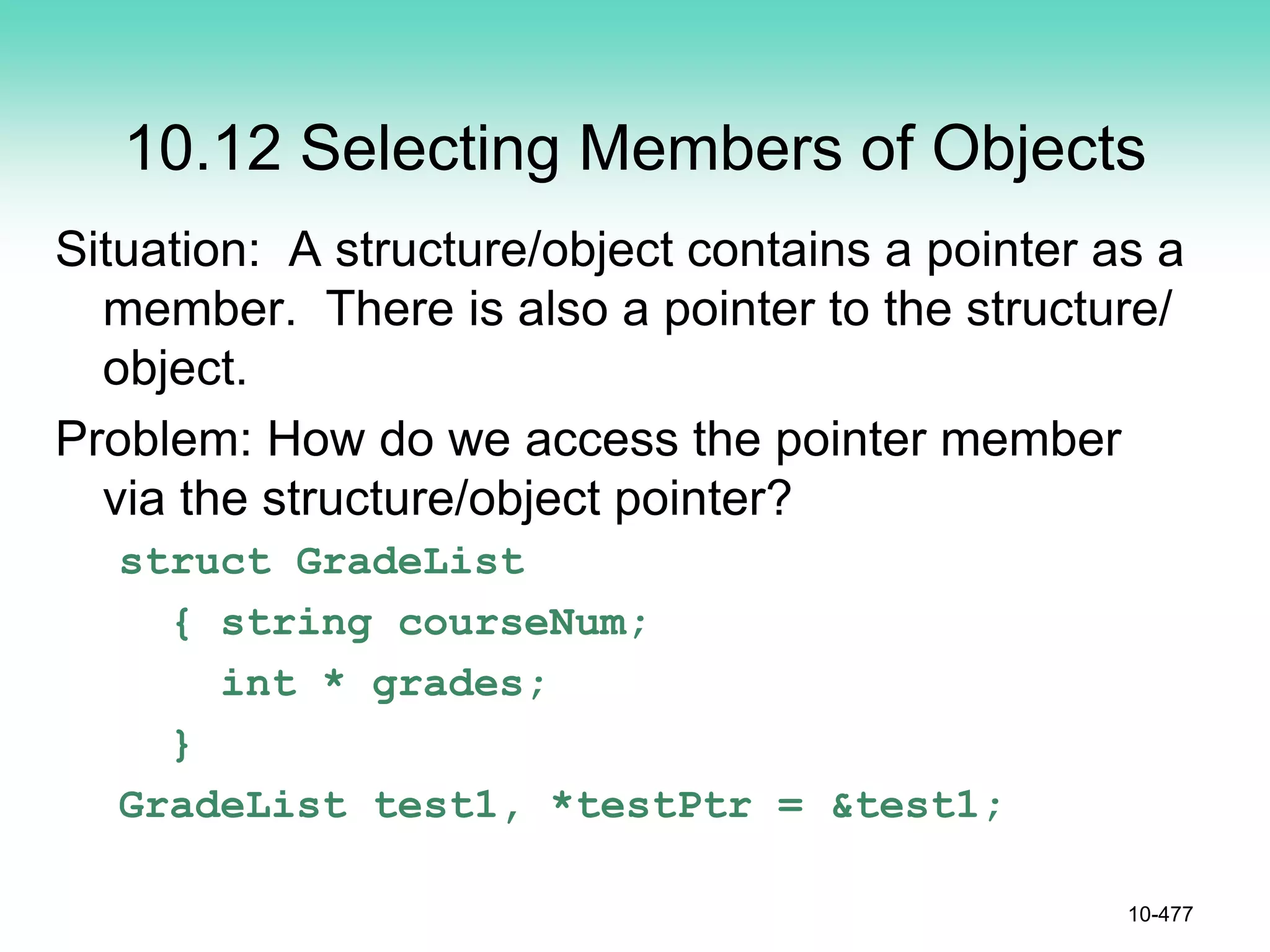 10.12 Selecting Members of Objects
Situation: A structure/object contains a pointer as a
member. There is also a pointer to the structure/
object.
Problem: How do we access the pointer member
via the structure/object pointer?
struct GradeList
{ string courseNum;
int * grades;
}
GradeList test1, *testPtr = &test1;
10-477
 