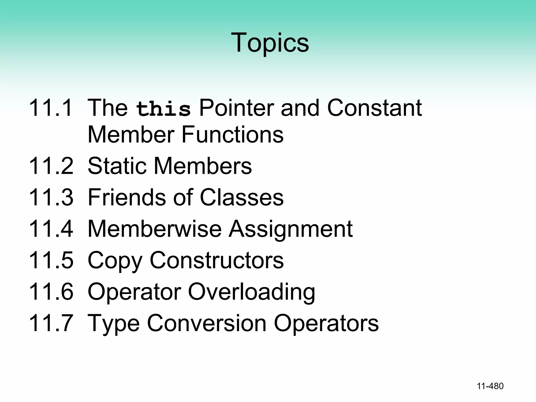 Topics
11.1 The this Pointer and Constant
Member Functions
11.2 Static Members
11.3 Friends of Classes
11.4 Memberwise Assignment
11.5 Copy Constructors
11.6 Operator Overloading
11.7 Type Conversion Operators
11-480
 