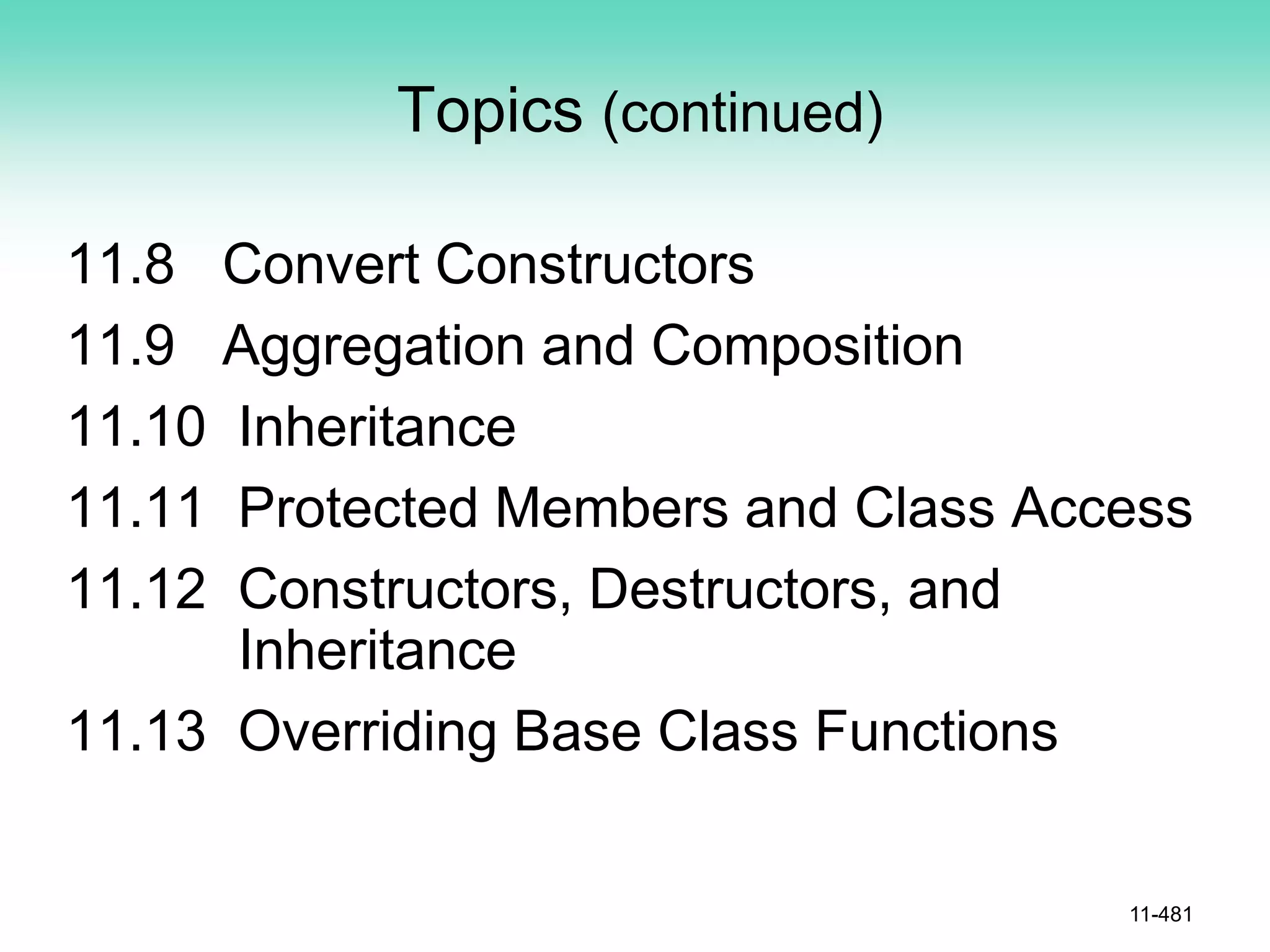Topics (continued)
11.8 Convert Constructors
11.9 Aggregation and Composition
11.10 Inheritance
11.11 Protected Members and Class Access
11.12 Constructors, Destructors, and
Inheritance
11.13 Overriding Base Class Functions
11-481
 
