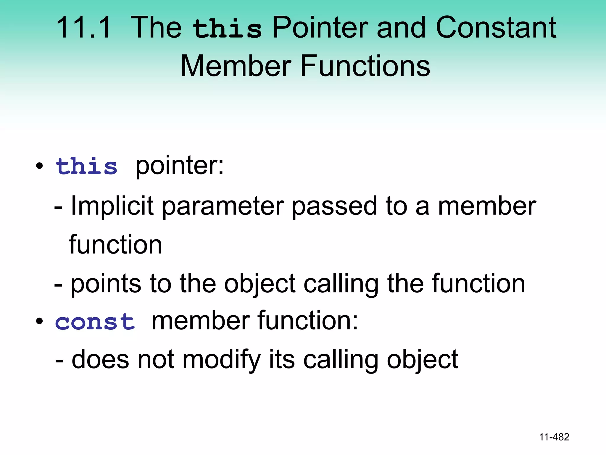 11.1 The this Pointer and Constant
Member Functions
• this pointer:
- Implicit parameter passed to a member
function
- points to the object calling the function
• const member function:
- does not modify its calling object
11-482
 