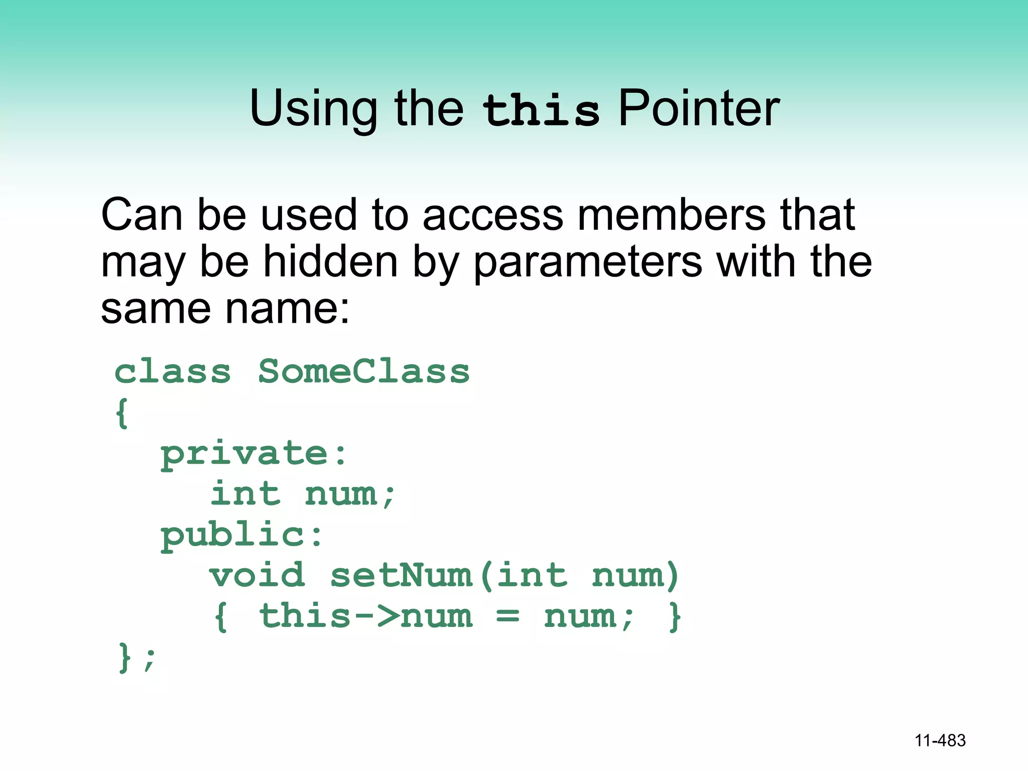 Using the this Pointer
Can be used to access members that
may be hidden by parameters with the
same name:
class SomeClass
{
private:
int num;
public:
void setNum(int num)
{ this->num = num; }
};
11-483
 
