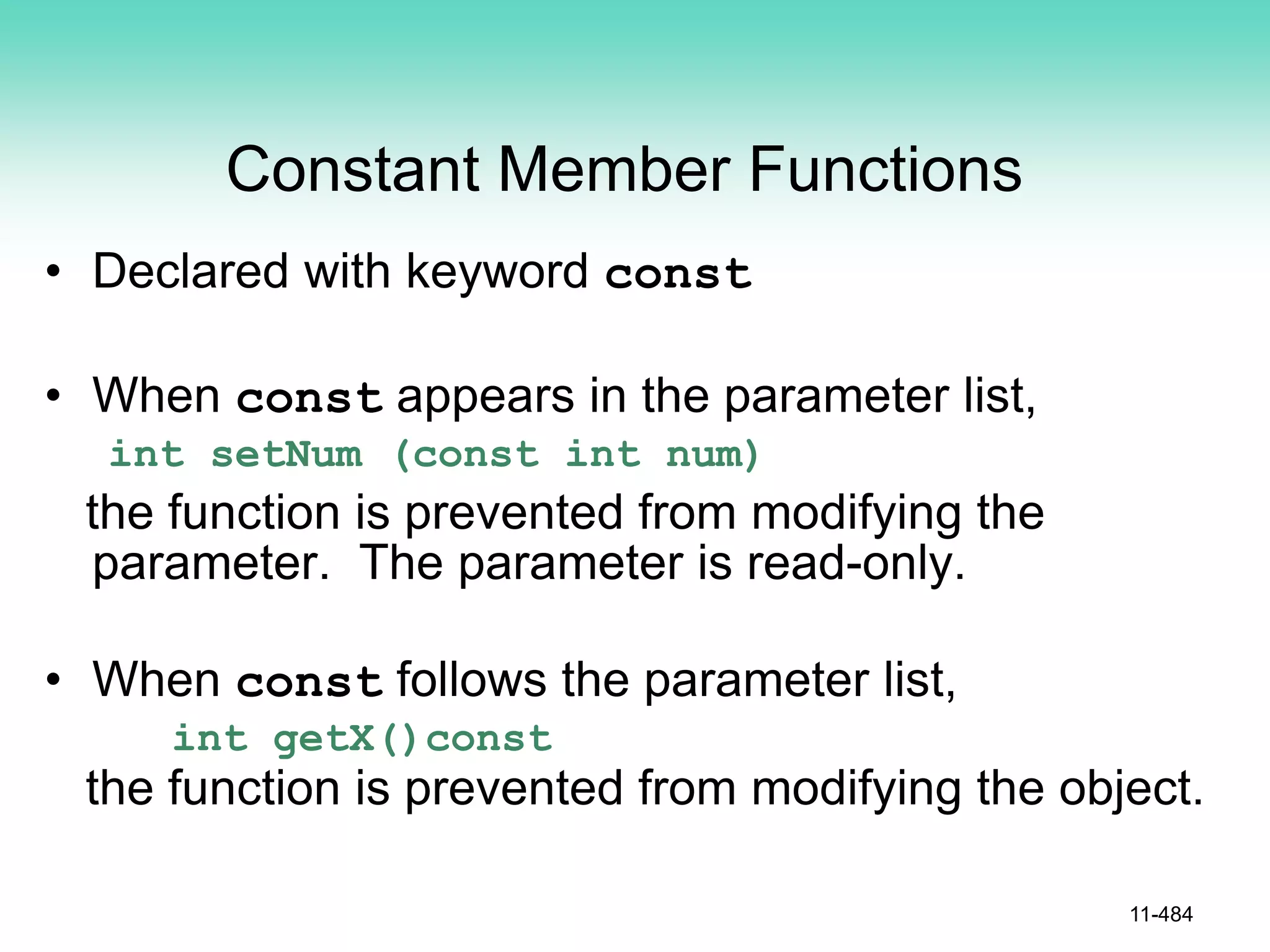 Constant Member Functions
• Declared with keyword const
• When const appears in the parameter list,
int setNum (const int num)
the function is prevented from modifying the
parameter. The parameter is read-only.
• When const follows the parameter list,
int getX()const
the function is prevented from modifying the object.
11-484
 