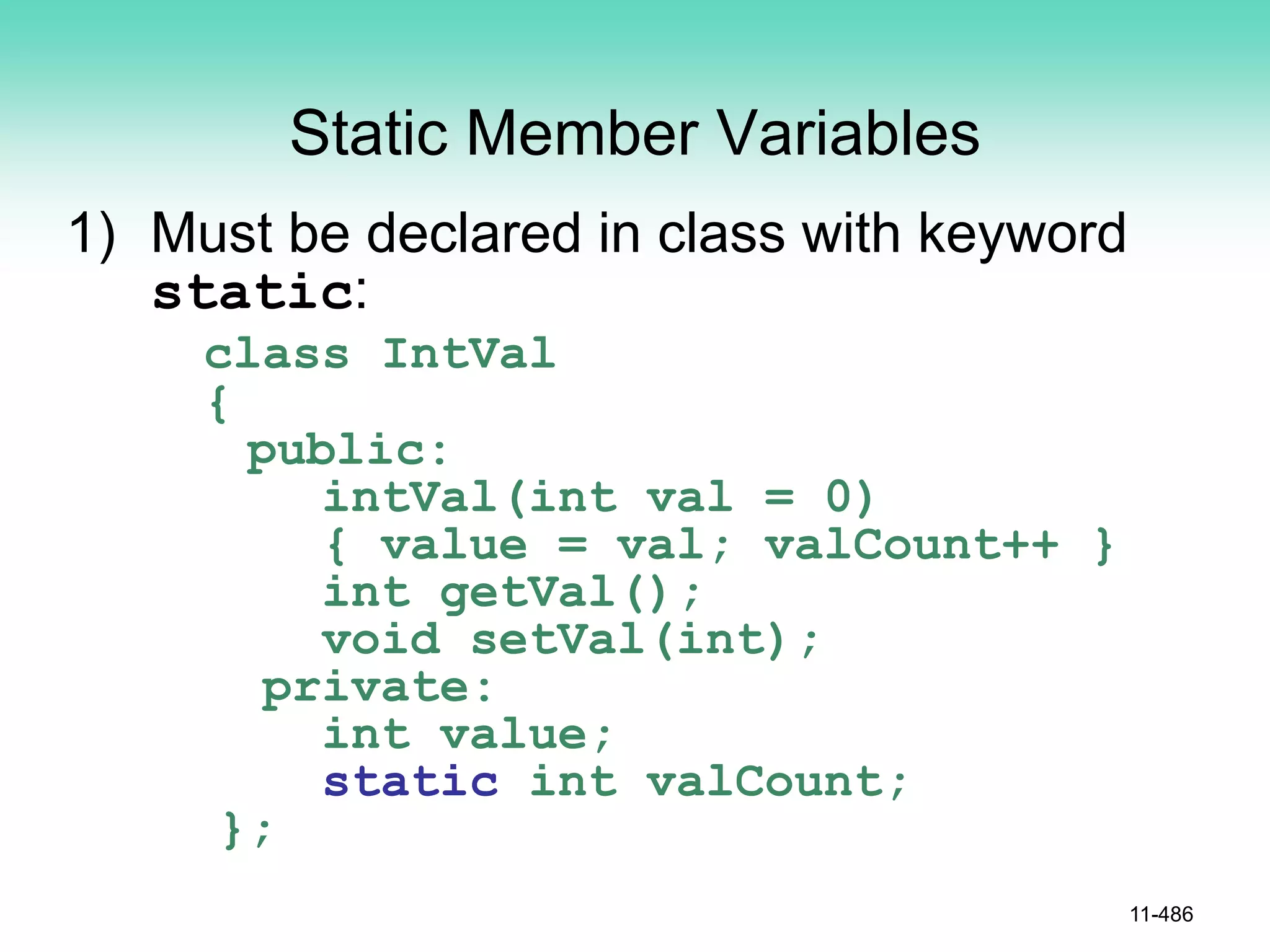 Static Member Variables
1) Must be declared in class with keyword
static:
class IntVal
{
public:
intVal(int val = 0)
{ value = val; valCount++ }
int getVal();
void setVal(int);
private:
int value;
static int valCount;
};
11-486
 