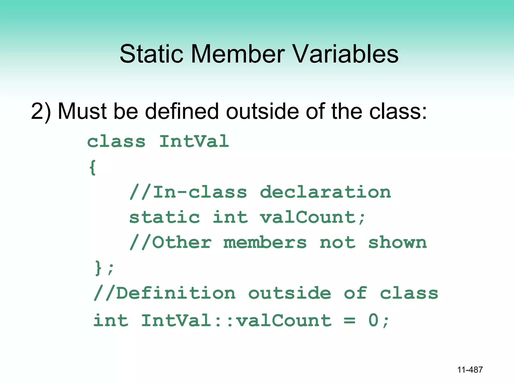 Static Member Variables
2) Must be defined outside of the class:
class IntVal
{
//In-class declaration
static int valCount;
//Other members not shown
};
//Definition outside of class
int IntVal::valCount = 0;
11-487
 
