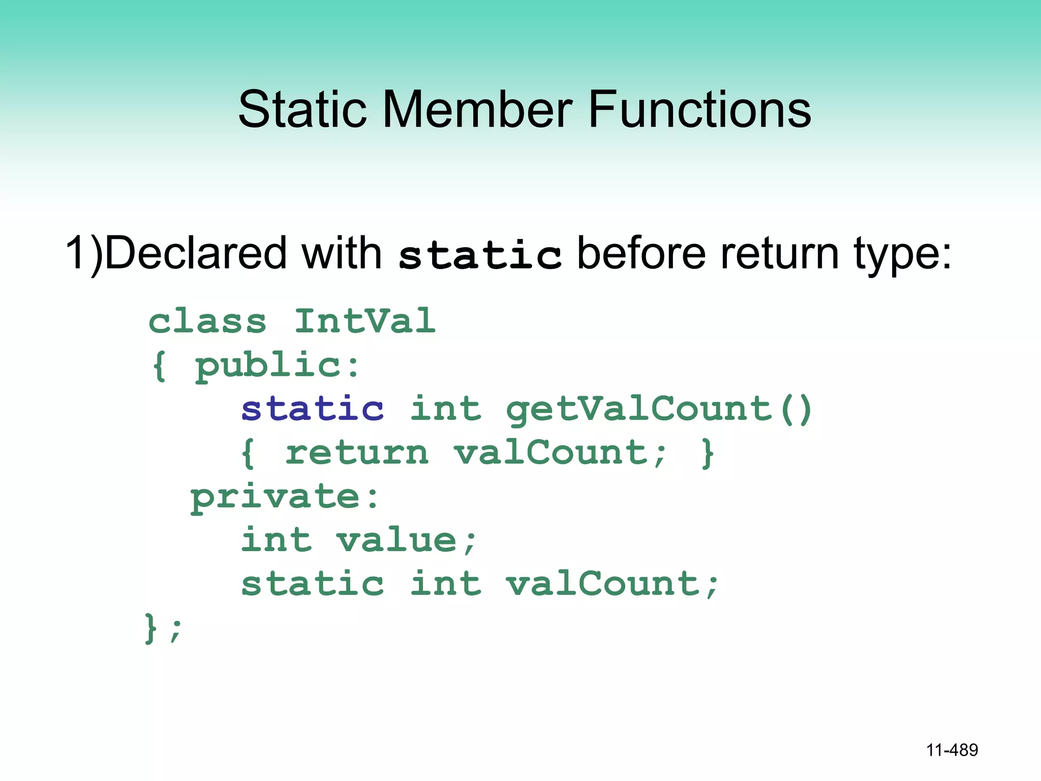 Static Member Functions
1)Declared with static before return type:
class IntVal
{ public:
static int getValCount()
{ return valCount; }
private:
int value;
static int valCount;
};
11-489
 
