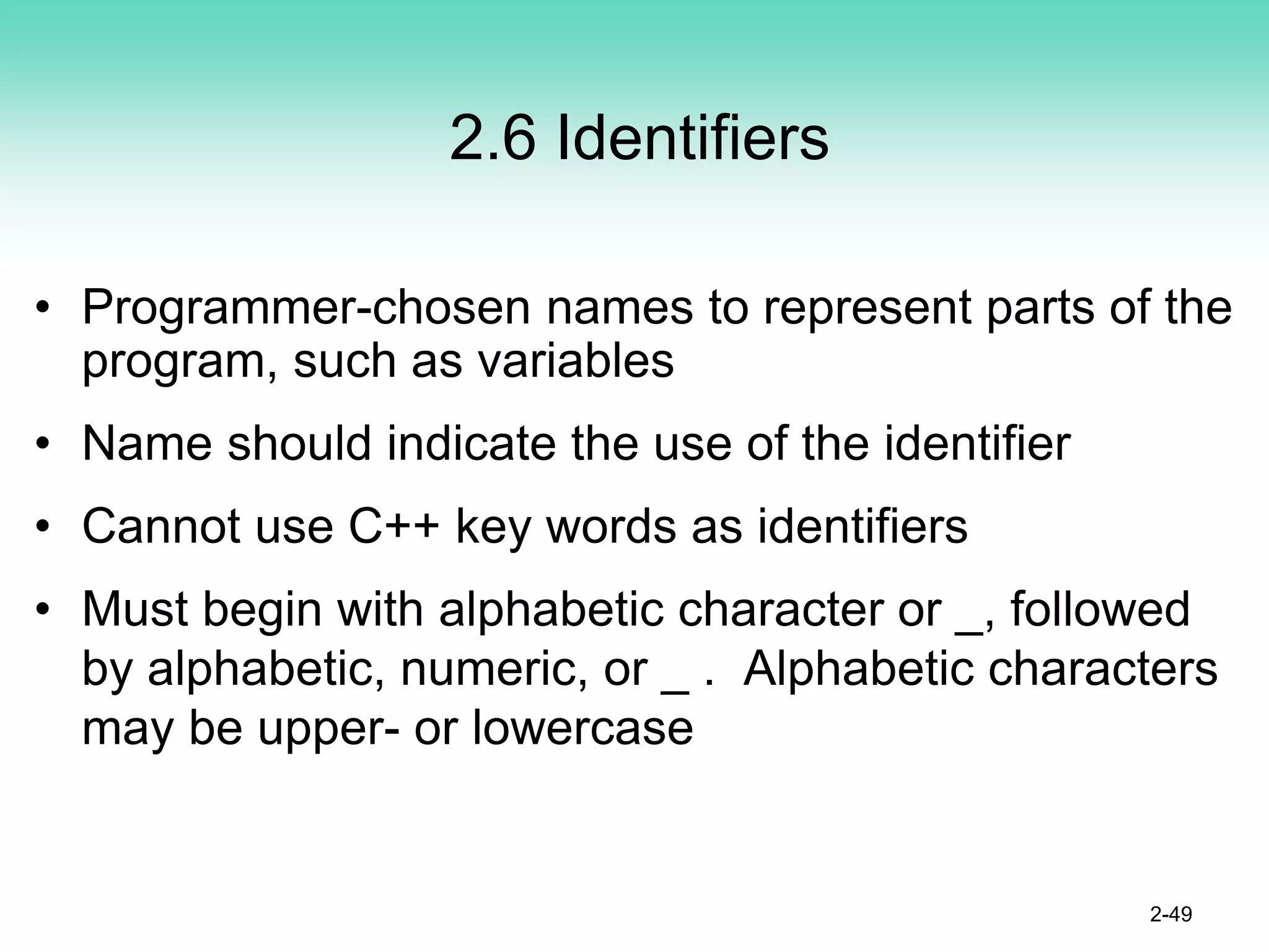 2.6 Identifiers
• Programmer-chosen names to represent parts of the
program, such as variables
• Name should indicate the use of the identifier
• Cannot use C++ key words as identifiers
• Must begin with alphabetic character or _, followed
by alphabetic, numeric, or _ . Alphabetic characters
may be upper- or lowercase
2-49
 