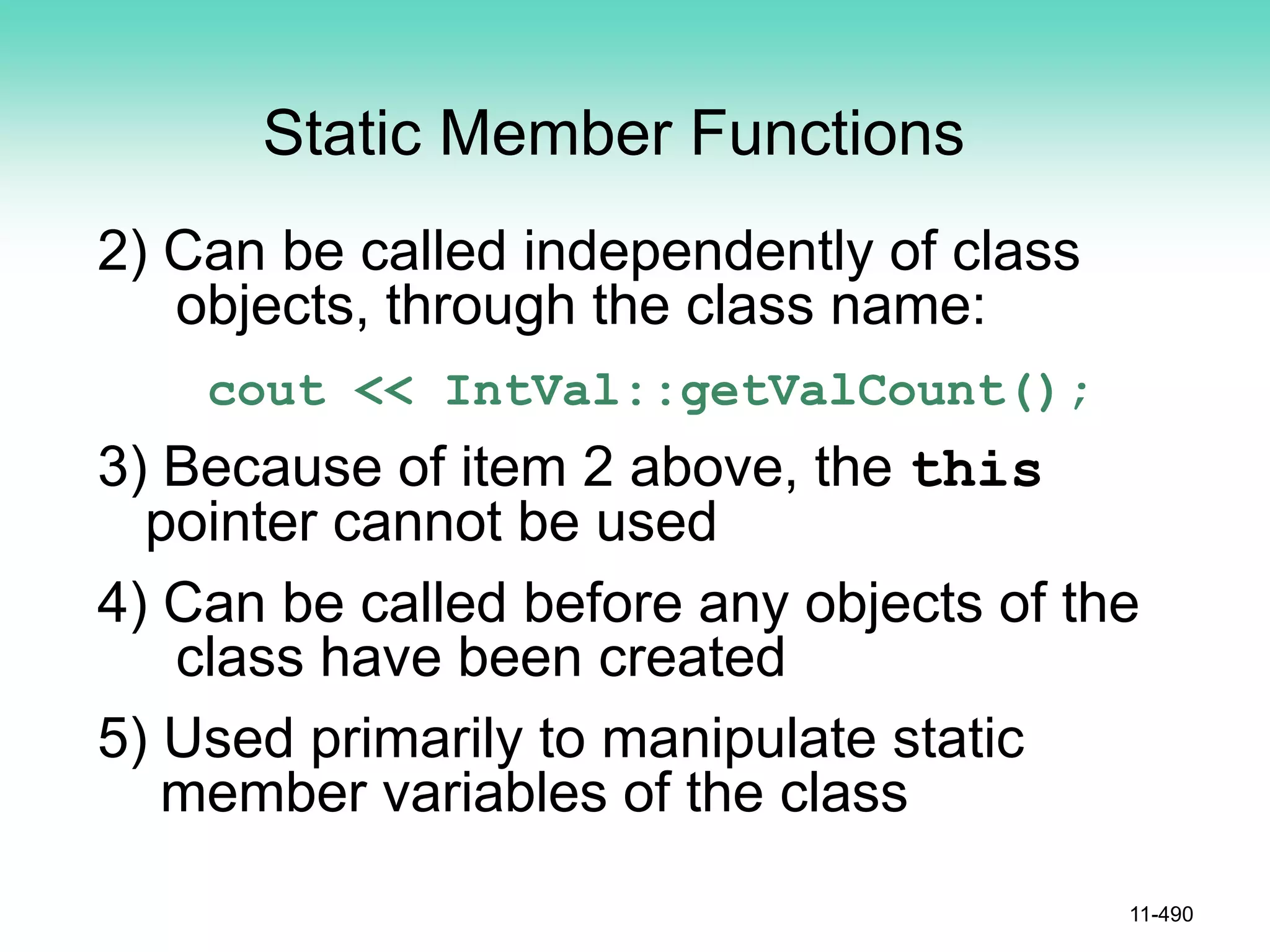 Static Member Functions
2) Can be called independently of class
objects, through the class name:
cout << IntVal::getValCount();
3) Because of item 2 above, the this
pointer cannot be used
4) Can be called before any objects of the
class have been created
5) Used primarily to manipulate static
member variables of the class
11-490
 