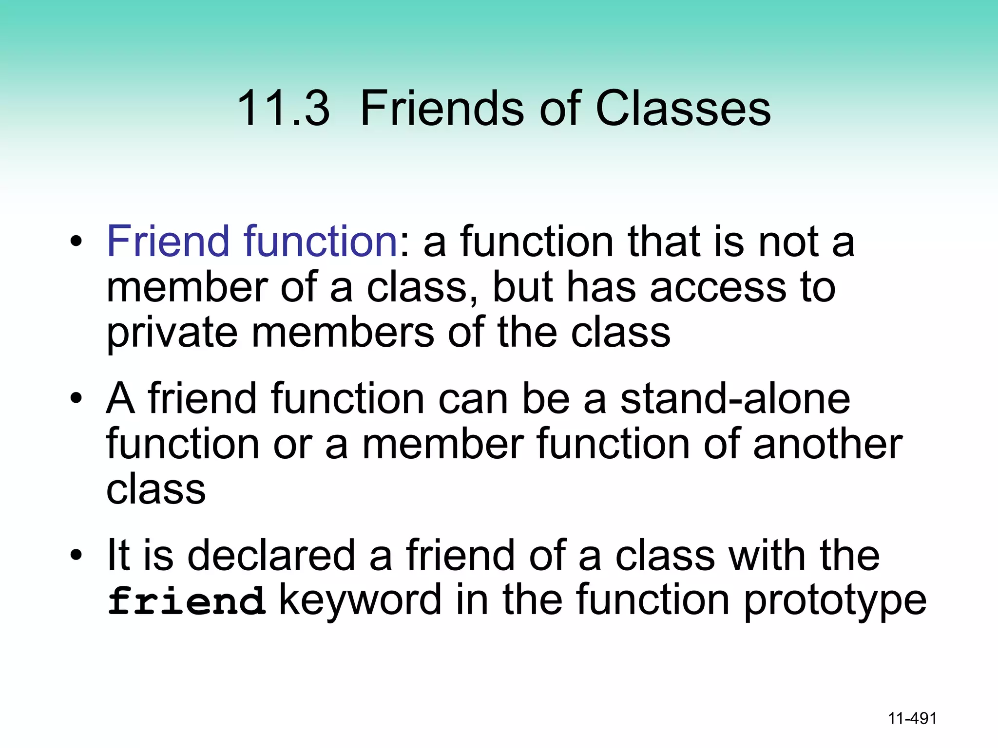 11.3 Friends of Classes
• Friend function: a function that is not a
member of a class, but has access to
private members of the class
• A friend function can be a stand-alone
function or a member function of another
class
• It is declared a friend of a class with the
friend keyword in the function prototype
11-491
 
