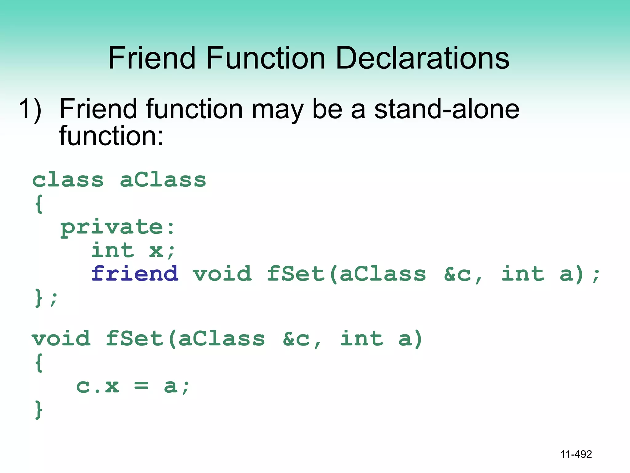 Friend Function Declarations
1) Friend function may be a stand-alone
function:
class aClass
{
private:
int x;
friend void fSet(aClass &c, int a);
};
void fSet(aClass &c, int a)
{
c.x = a;
}
11-492
 