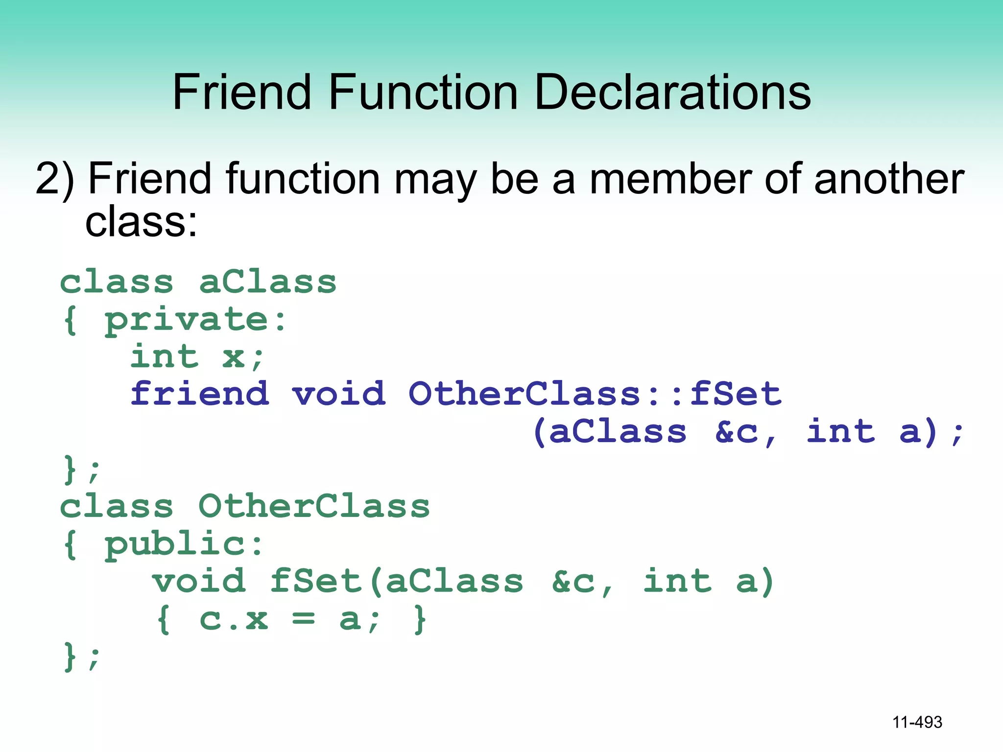 Friend Function Declarations
2) Friend function may be a member of another
class:
class aClass
{ private:
int x;
friend void OtherClass::fSet
(aClass &c, int a);
};
class OtherClass
{ public:
void fSet(aClass &c, int a)
{ c.x = a; }
};
11-493
 