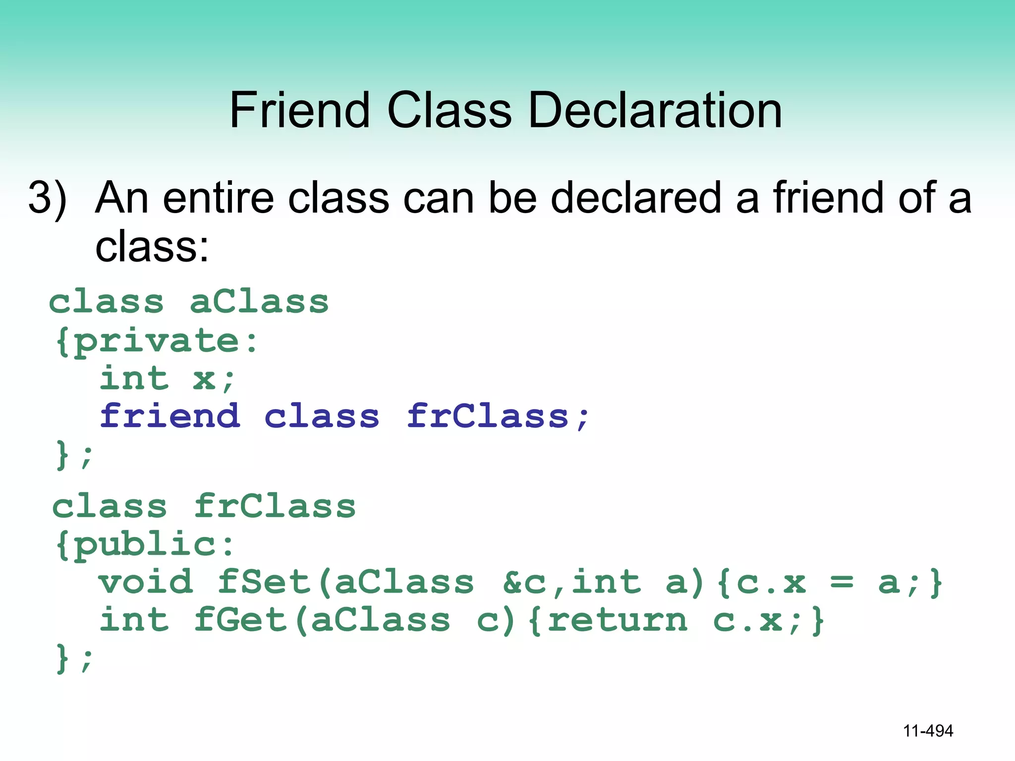 Friend Class Declaration
3) An entire class can be declared a friend of a
class:
class aClass
{private:
int x;
friend class frClass;
};
class frClass
{public:
void fSet(aClass &c,int a){c.x = a;}
int fGet(aClass c){return c.x;}
};
11-494
 