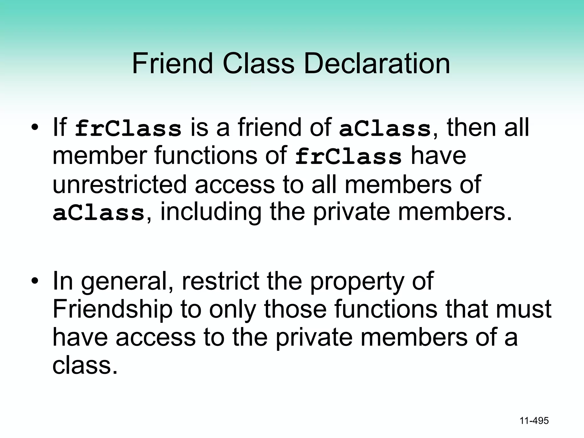 Friend Class Declaration
• If frClass is a friend of aClass, then all
member functions of frClass have
unrestricted access to all members of
aClass, including the private members.
• In general, restrict the property of
Friendship to only those functions that must
have access to the private members of a
class.
11-495
 