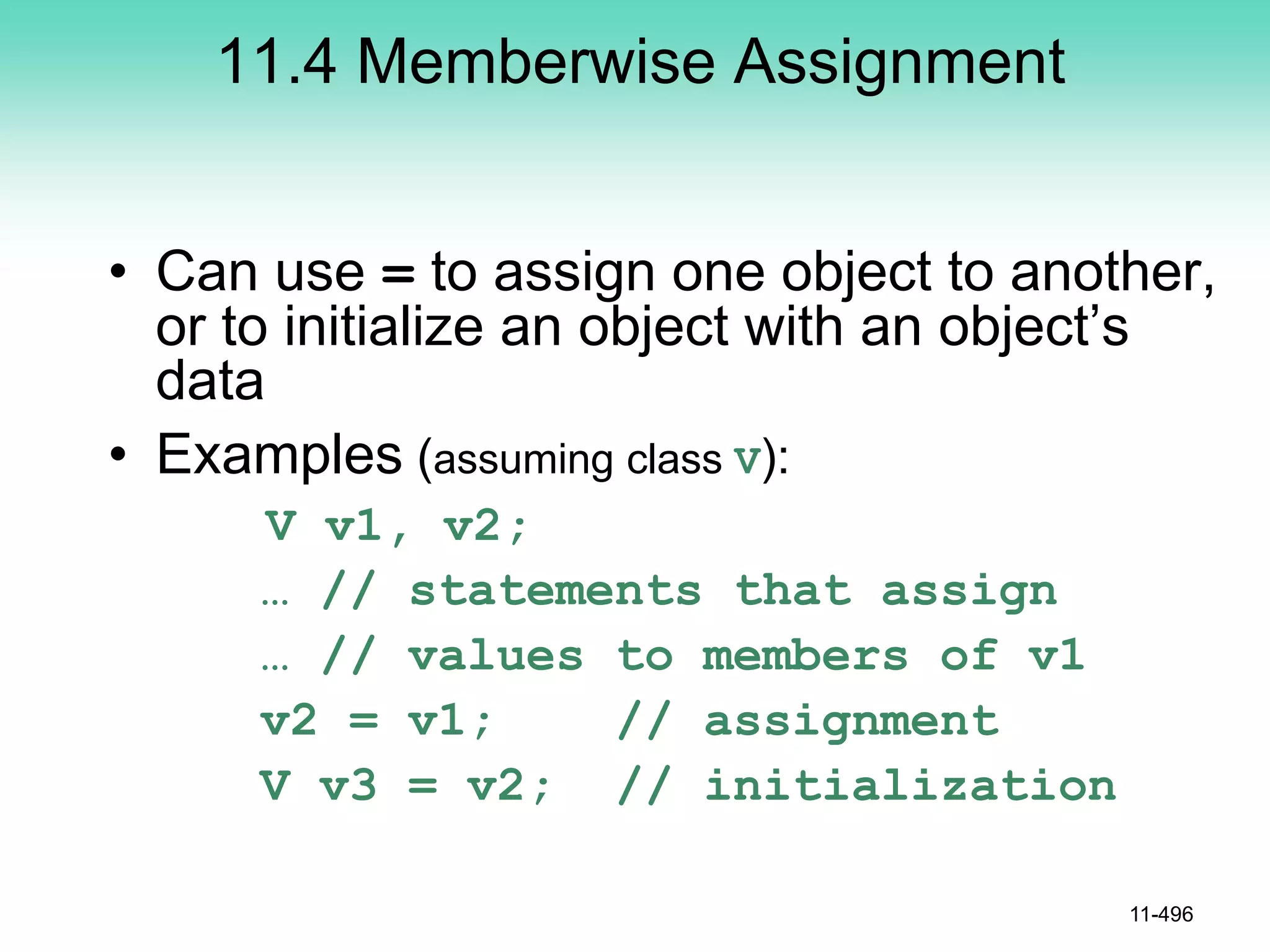 11.4 Memberwise Assignment
• Can use = to assign one object to another,
or to initialize an object with an object’s
data
• Examples (assuming class V):
V v1, v2;
… // statements that assign
… // values to members of v1
v2 = v1; // assignment
V v3 = v2; // initialization
11-496
 