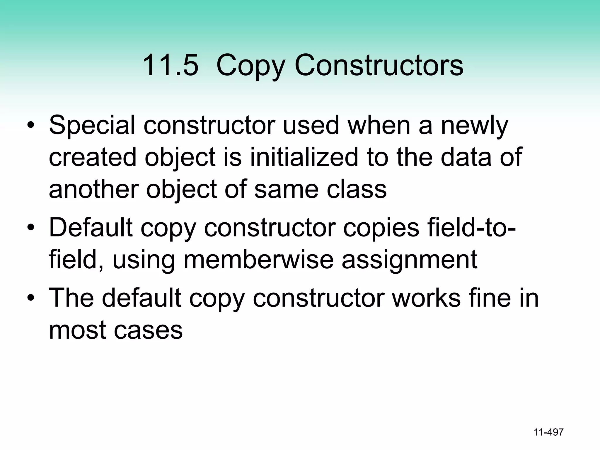 11.5 Copy Constructors
• Special constructor used when a newly
created object is initialized to the data of
another object of same class
• Default copy constructor copies field-to-
field, using memberwise assignment
• The default copy constructor works fine in
most cases
11-497
 