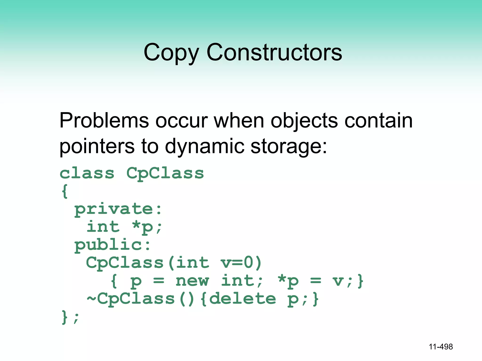 Copy Constructors
Problems occur when objects contain
pointers to dynamic storage:
class CpClass
{
private:
int *p;
public:
CpClass(int v=0)
{ p = new int; *p = v;}
~CpClass(){delete p;}
};
11-498
 