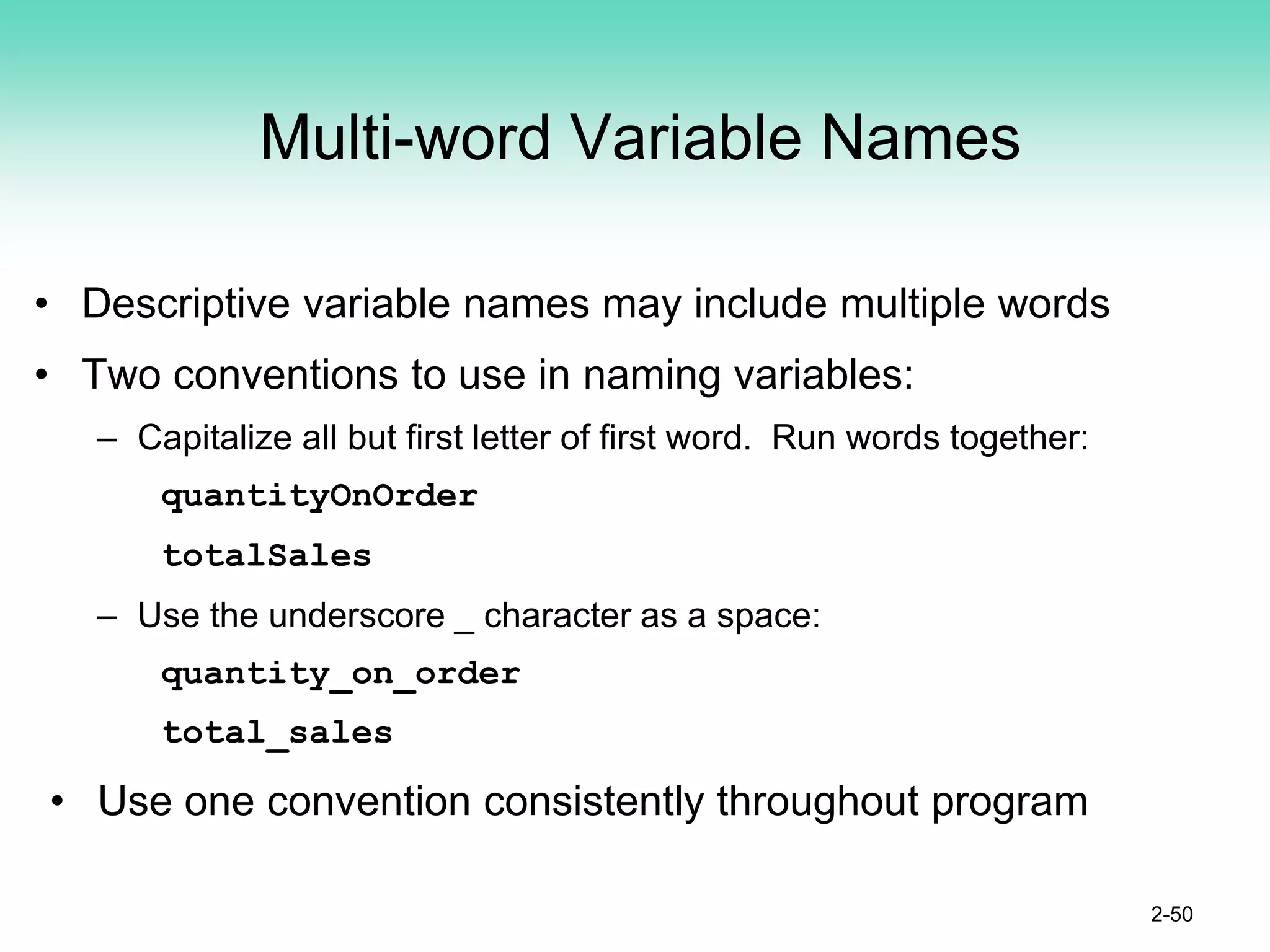 Multi-word Variable Names
• Descriptive variable names may include multiple words
• Two conventions to use in naming variables:
– Capitalize all but first letter of first word. Run words together:
quantityOnOrder
totalSales
– Use the underscore _ character as a space:
quantity_on_order
total_sales
• Use one convention consistently throughout program
2-50
 