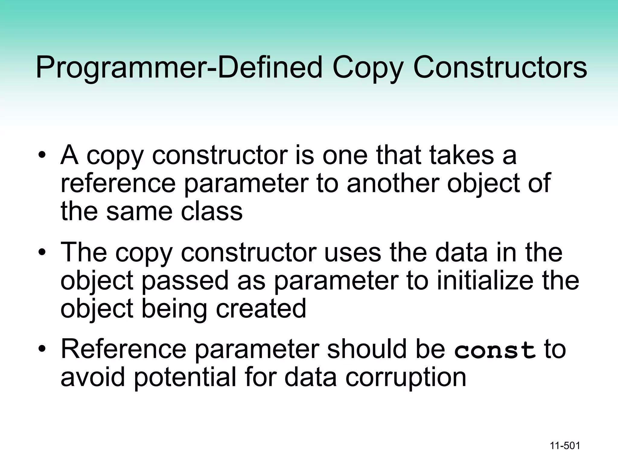 Programmer-Defined Copy Constructors
• A copy constructor is one that takes a
reference parameter to another object of
the same class
• The copy constructor uses the data in the
object passed as parameter to initialize the
object being created
• Reference parameter should be const to
avoid potential for data corruption
11-501
 