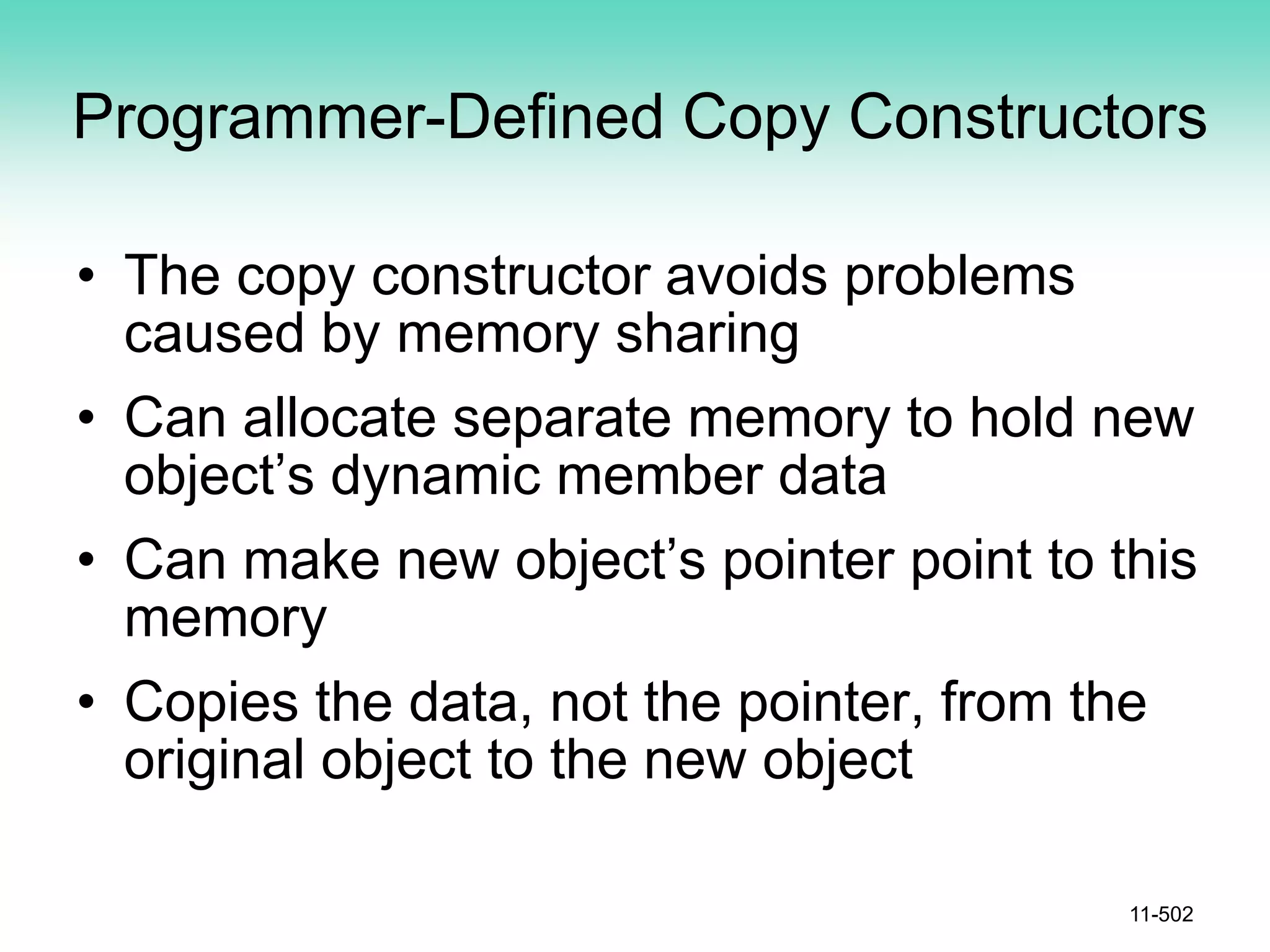 Programmer-Defined Copy Constructors
• The copy constructor avoids problems
caused by memory sharing
• Can allocate separate memory to hold new
object’s dynamic member data
• Can make new object’s pointer point to this
memory
• Copies the data, not the pointer, from the
original object to the new object
11-502
 