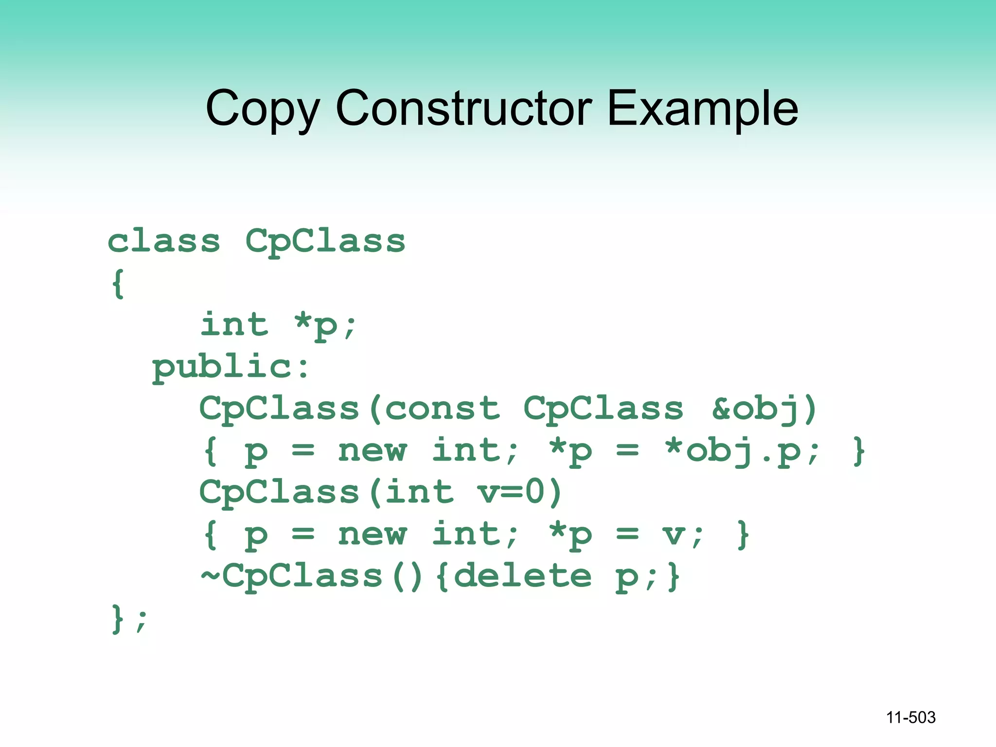 Copy Constructor Example
class CpClass
{
int *p;
public:
CpClass(const CpClass &obj)
{ p = new int; *p = *obj.p; }
CpClass(int v=0)
{ p = new int; *p = v; }
~CpClass(){delete p;}
};
11-503
 