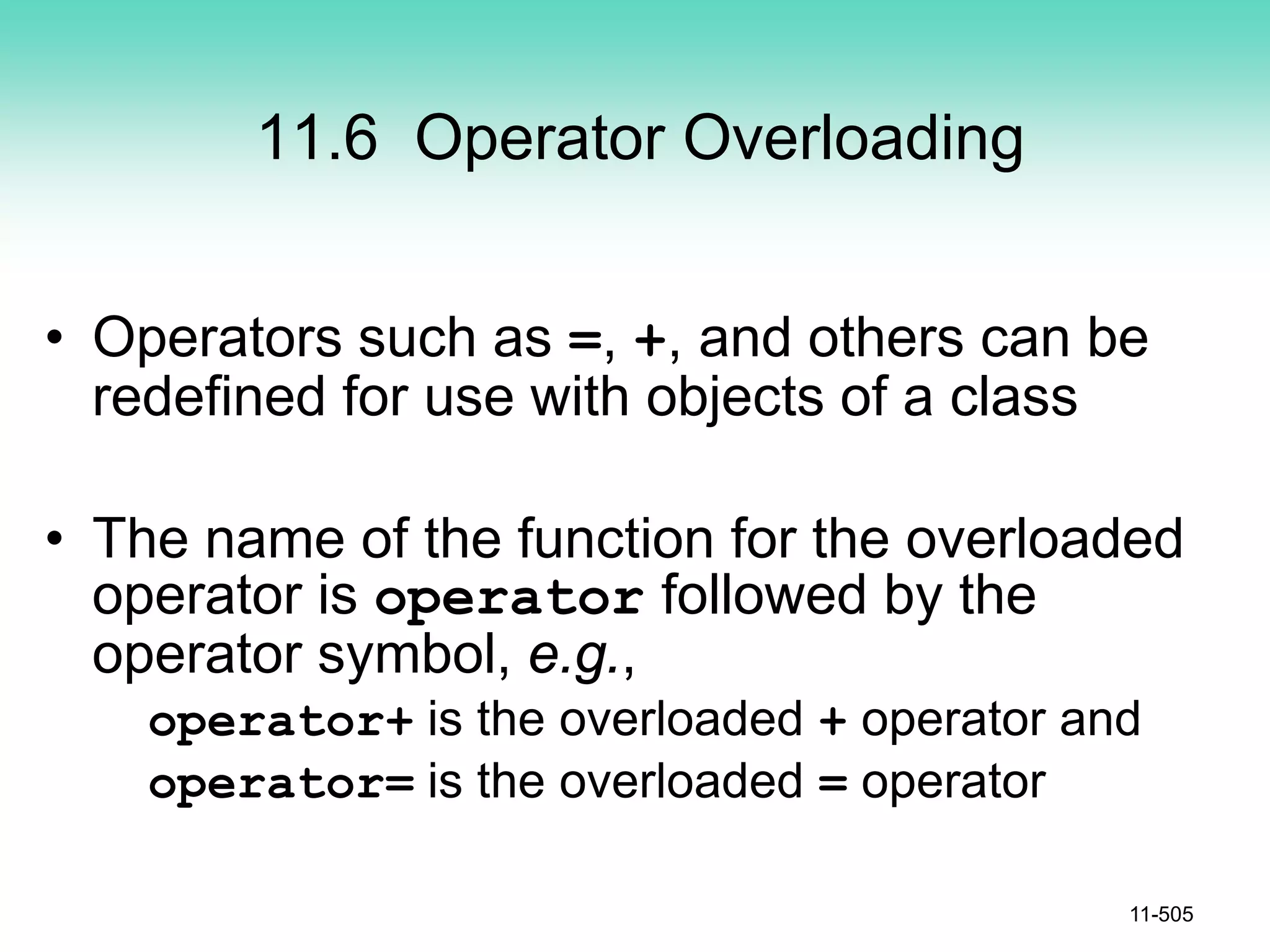 11.6 Operator Overloading
• Operators such as =, +, and others can be
redefined for use with objects of a class
• The name of the function for the overloaded
operator is operator followed by the
operator symbol, e.g.,
operator+ is the overloaded + operator and
operator= is the overloaded = operator
11-505
 
