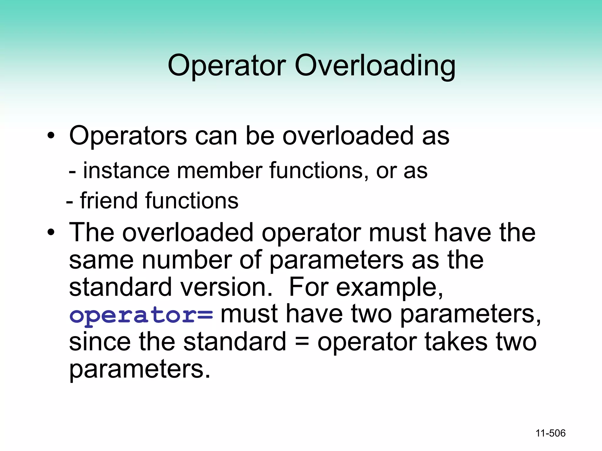 Operator Overloading
• Operators can be overloaded as
- instance member functions, or as
- friend functions
• The overloaded operator must have the
same number of parameters as the
standard version. For example,
operator= must have two parameters,
since the standard = operator takes two
parameters.
11-506
 
