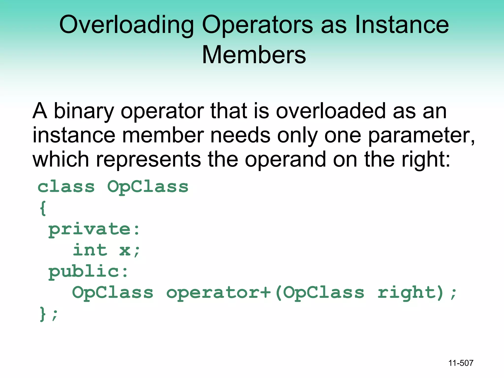 Overloading Operators as Instance
Members
A binary operator that is overloaded as an
instance member needs only one parameter,
which represents the operand on the right:
class OpClass
{
private:
int x;
public:
OpClass operator+(OpClass right);
};
11-507
 