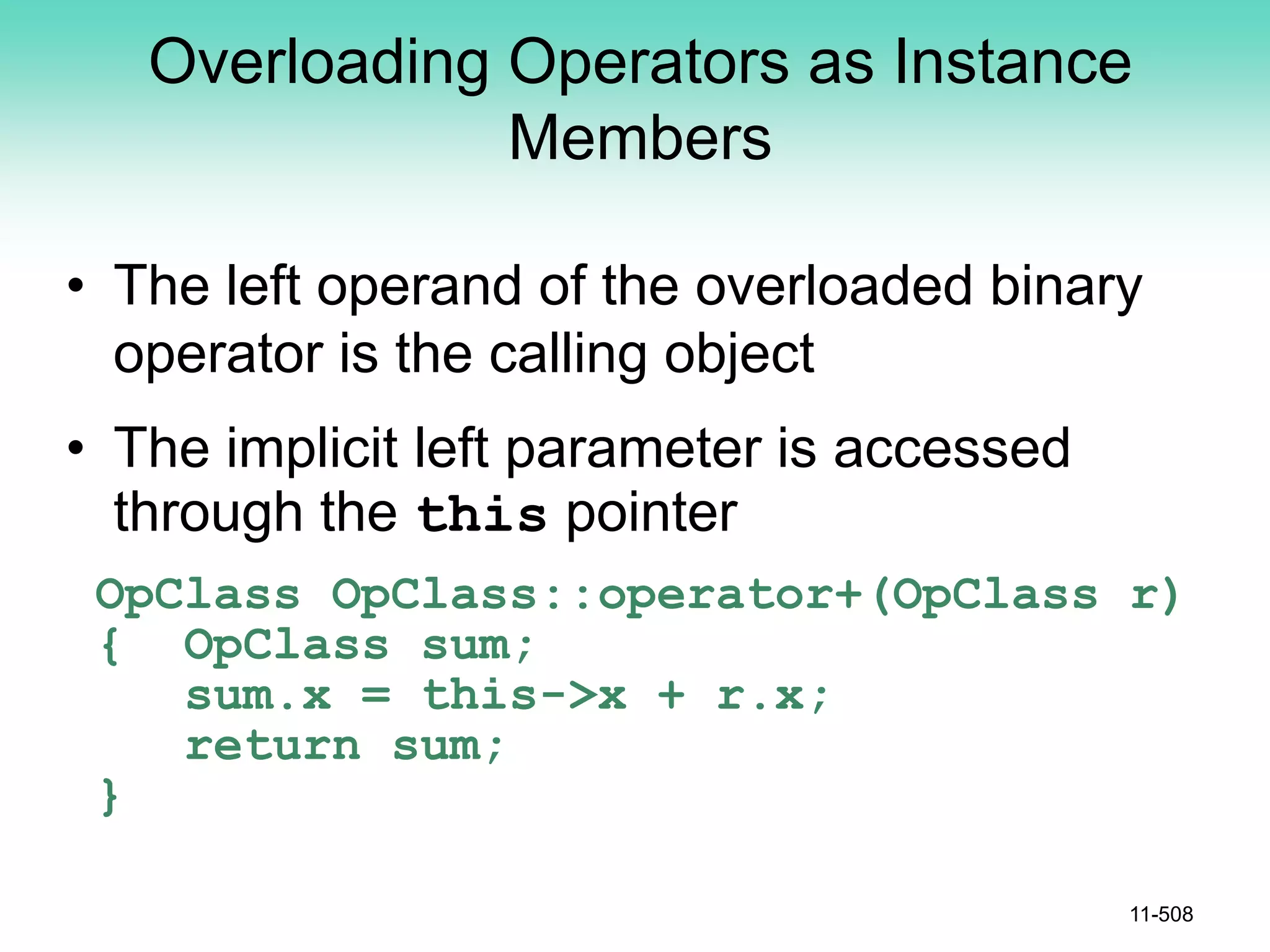 Overloading Operators as Instance
Members
• The left operand of the overloaded binary
operator is the calling object
• The implicit left parameter is accessed
through the this pointer
OpClass OpClass::operator+(OpClass r)
{ OpClass sum;
sum.x = this->x + r.x;
return sum;
}
11-508
 