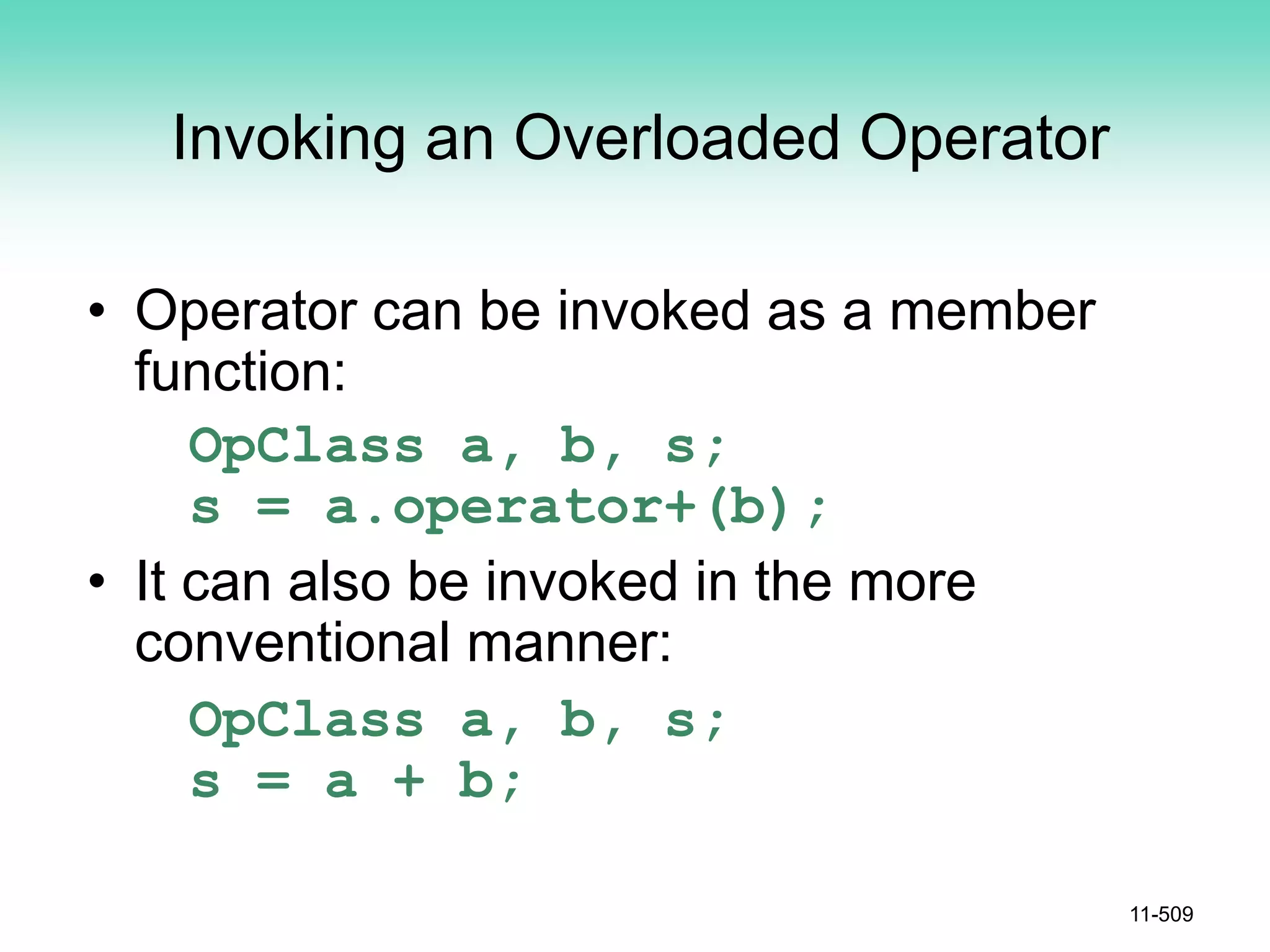 Invoking an Overloaded Operator
• Operator can be invoked as a member
function:
OpClass a, b, s;
s = a.operator+(b);
• It can also be invoked in the more
conventional manner:
OpClass a, b, s;
s = a + b;
11-509
 