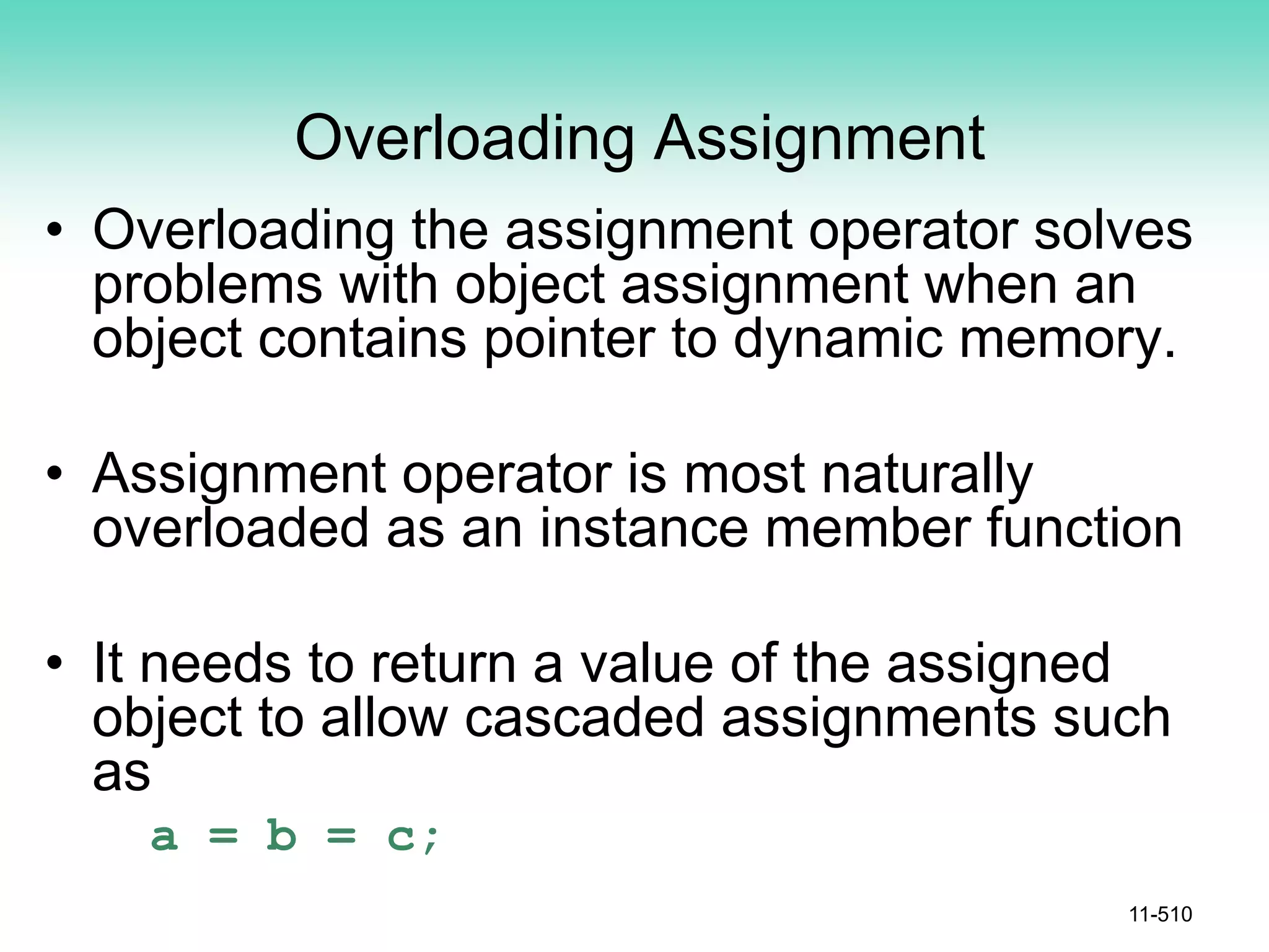 Overloading Assignment
• Overloading the assignment operator solves
problems with object assignment when an
object contains pointer to dynamic memory.
• Assignment operator is most naturally
overloaded as an instance member function
• It needs to return a value of the assigned
object to allow cascaded assignments such
as
a = b = c;
11-510
 