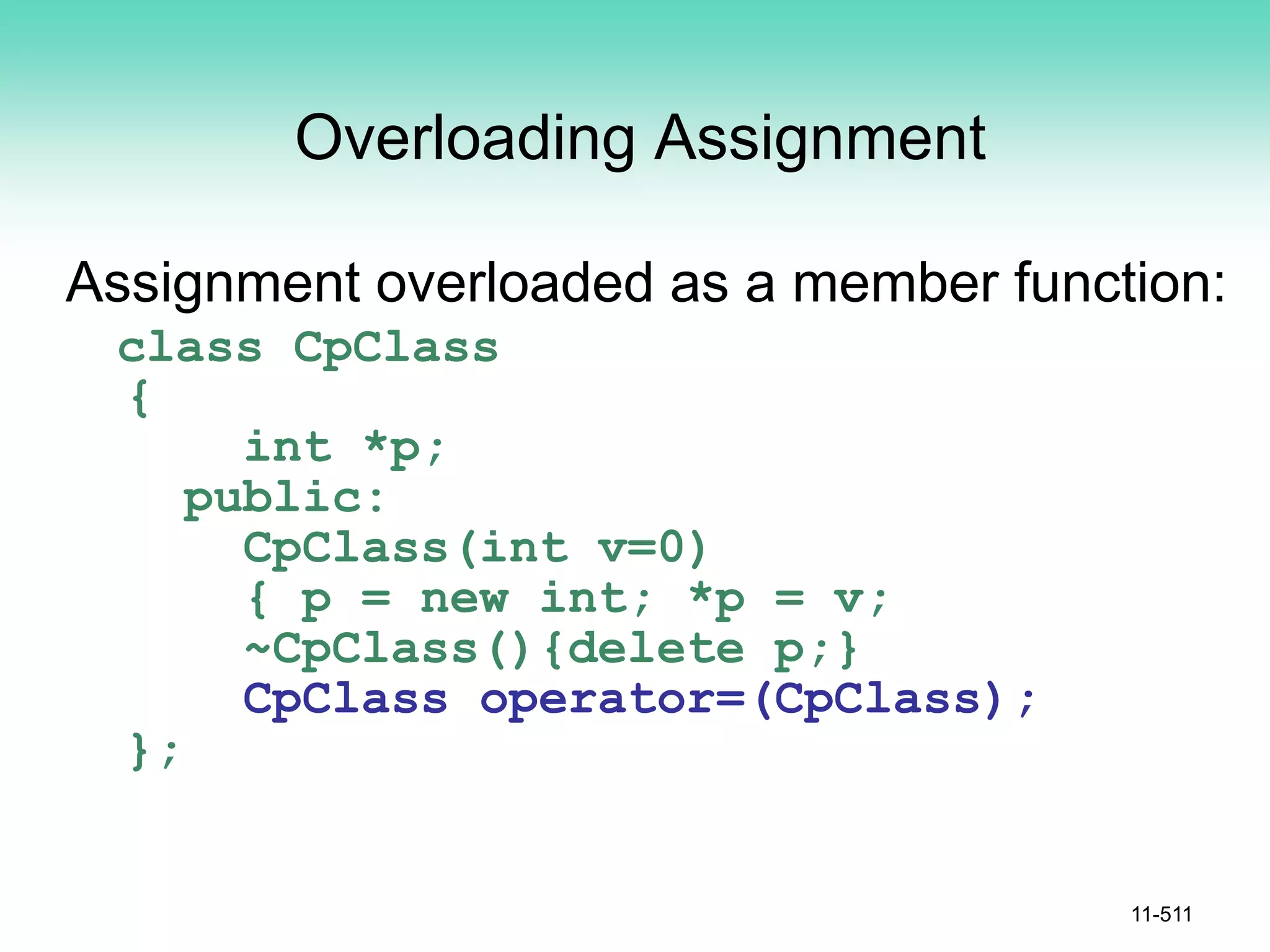 Overloading Assignment
Assignment overloaded as a member function:
class CpClass
{
int *p;
public:
CpClass(int v=0)
{ p = new int; *p = v;
~CpClass(){delete p;}
CpClass operator=(CpClass);
};
11-511
 
