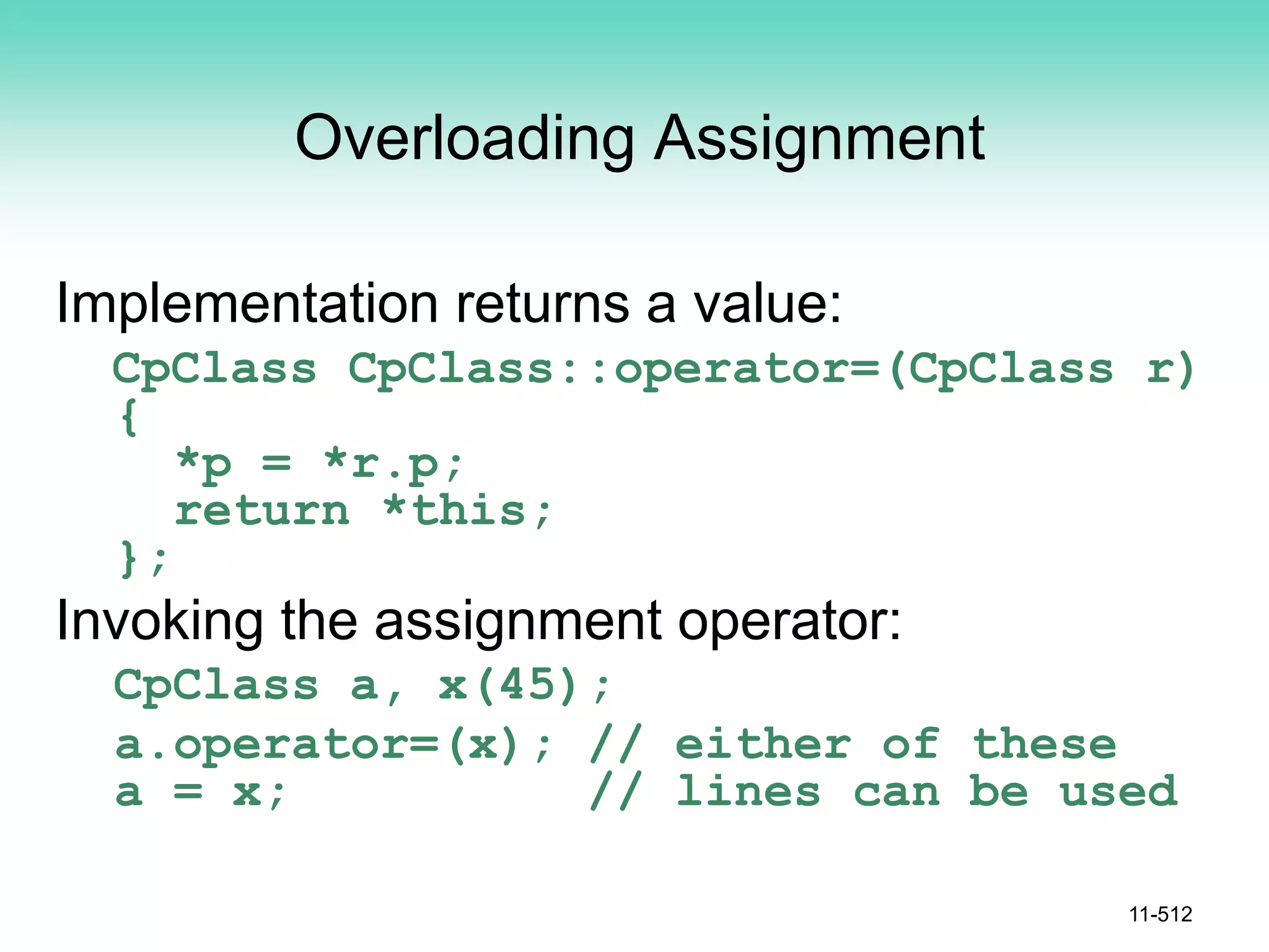 Overloading Assignment
Implementation returns a value:
CpClass CpClass::operator=(CpClass r)
{
*p = *r.p;
return *this;
};
Invoking the assignment operator:
CpClass a, x(45);
a.operator=(x); // either of these
a = x; // lines can be used
11-512
 