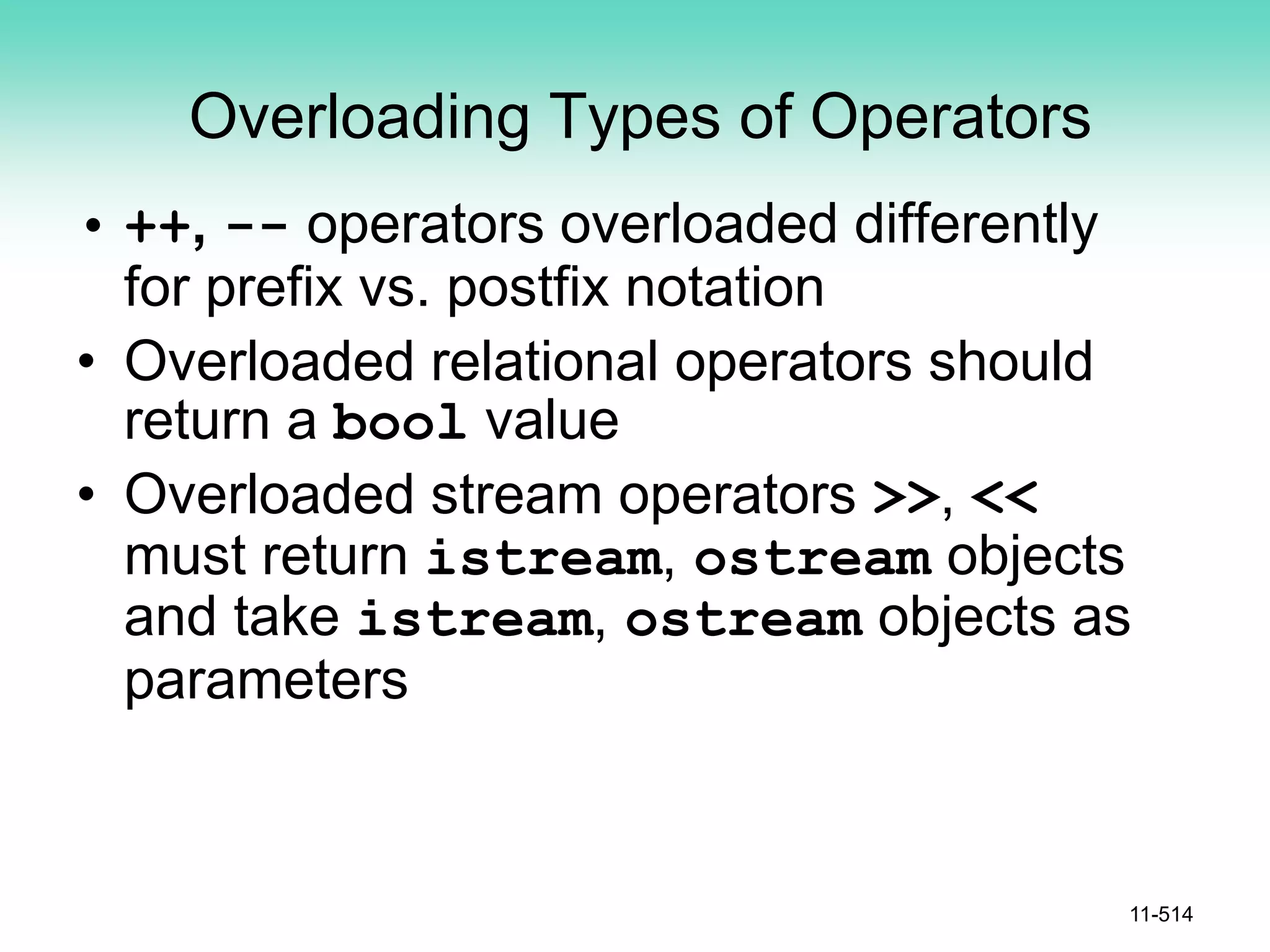 Overloading Types of Operators
• ++, -- operators overloaded differently
for prefix vs. postfix notation
• Overloaded relational operators should
return a bool value
• Overloaded stream operators >>, <<
must return istream, ostream objects
and take istream, ostream objects as
parameters
11-514
 