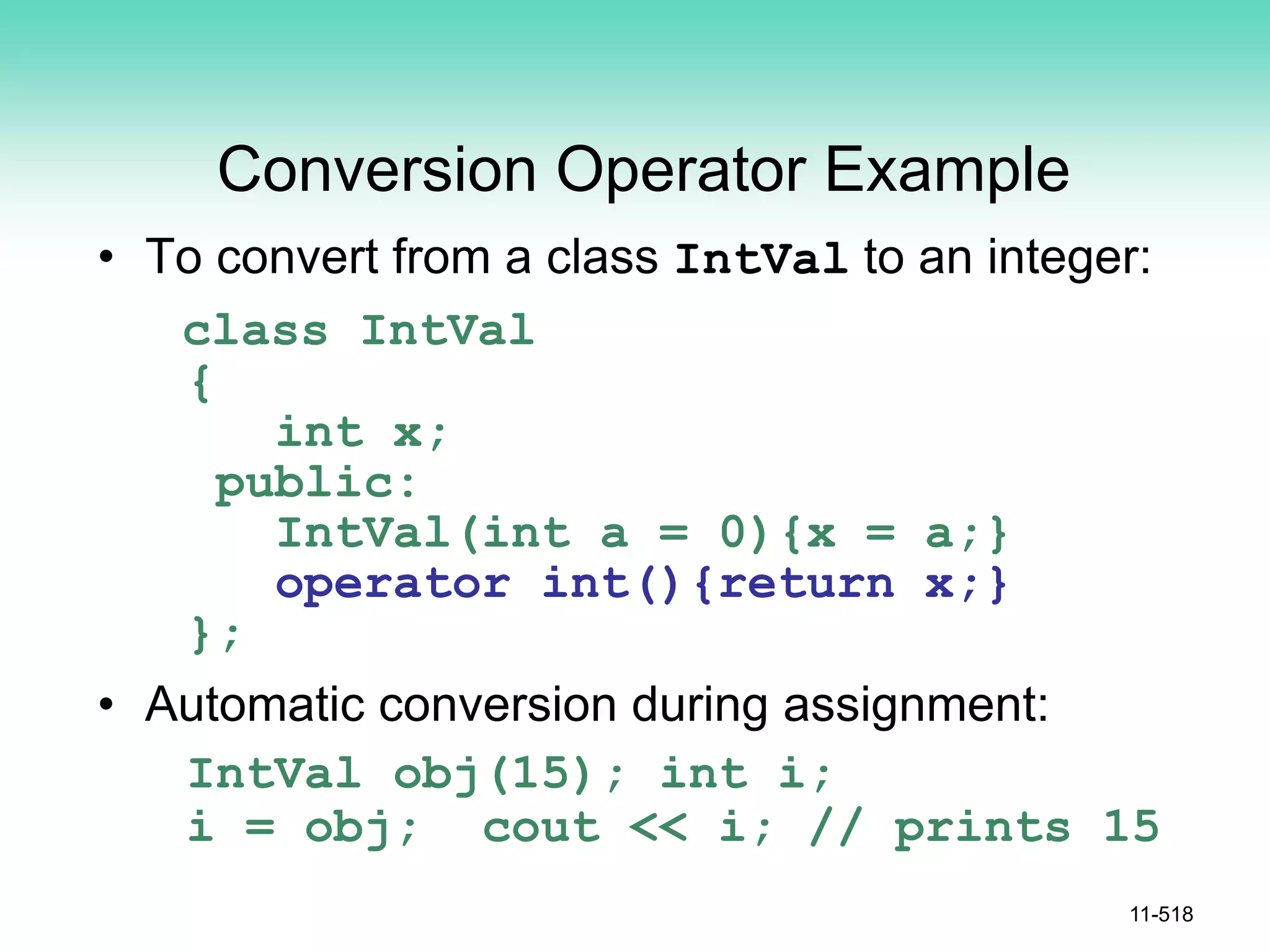 Conversion Operator Example
• To convert from a class IntVal to an integer:
class IntVal
{
int x;
public:
IntVal(int a = 0){x = a;}
operator int(){return x;}
};
• Automatic conversion during assignment:
IntVal obj(15); int i;
i = obj; cout << i; // prints 15
11-518
 