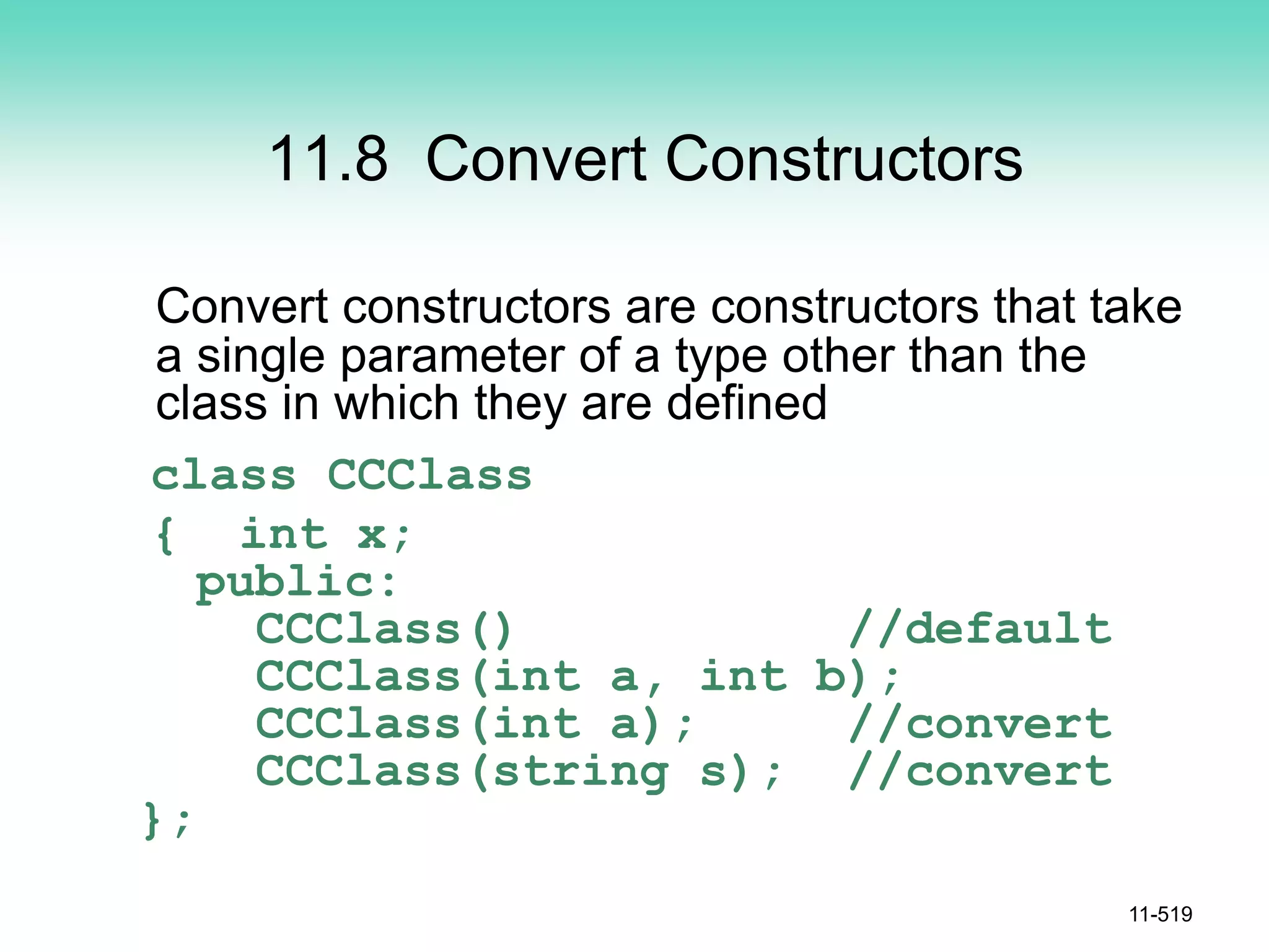 11.8 Convert Constructors
Convert constructors are constructors that take
a single parameter of a type other than the
class in which they are defined
class CCClass
{ int x;
public:
CCClass() //default
CCClass(int a, int b);
CCClass(int a); //convert
CCClass(string s); //convert
};
11-519
 